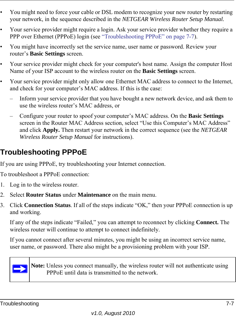 Troubleshooting 7-7v1.0, August 2010• You might need to force your cable or DSL modem to recognize your new router by restarting your network, in the sequence described in the NETGEAR Wireless Router Setup Manual.• Your service provider might require a login. Ask your service provider whether they require a PPP over Ethernet (PPPoE) login (see “Troubleshooting PPPoE” on page 7-7).• You might have incorrectly set the service name, user name or password. Review your router’s Basic Settings screen.• Your service provider might check for your computer&apos;s host name. Assign the computer Host Name of your ISP account to the wireless router on the Basic Settings screen.• Your service provider might only allow one Ethernet MAC address to connect to the Internet, and check for your computer’s MAC address. If this is the case:– Inform your service provider that you have bought a new network device, and ask them to use the wireless router’s MAC address, or – Configure your router to spoof your computer’s MAC address. On the Basic Settings screen in the Router MAC Address section, select “Use this Computer’s MAC Address” and click Apply. Then restart your network in the correct sequence (see the NETGEAR Wireless Router Setup Manual for instructions).Troubleshooting PPPoEIf you are using PPPoE, try troubleshooting your Internet connection.To troubleshoot a PPPoE connection:1. Log in to the wireless router.2. Select Router Status under Maintenance on the main menu.3. Click Connection Status. If all of the steps indicate “OK,” then your PPPoE connection is up and working.If any of the steps indicate “Failed,” you can attempt to reconnect by clicking Connect. The wireless router will continue to attempt to connect indefinitely.If you cannot connect after several minutes, you might be using an incorrect service name, user name, or password. There also might be a provisioning problem with your ISP.Note: Unless you connect manually, the wireless router will not authenticate using PPPoE until data is transmitted to the network.