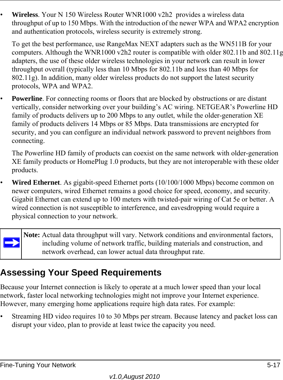  Fine-Tuning Your Network 5-17v1.0,August 2010•Wireless. Your N 150 Wireless Router WNR1000 v2h2  provides a wireless data throughput of up to 150 Mbps. With the introduction of the newer WPA and WPA2 encryption and authentication protocols, wireless security is extremely strong.To get the best performance, use RangeMax NEXT adapters such as the WN511B for your computers. Although the WNR1000 v2h2 router is compatible with older 802.11b and 802.11g adapters, the use of these older wireless technologies in your network can result in lower throughput overall (typically less than 10 Mbps for 802.11b and less than 40 Mbps for 802.11g). In addition, many older wireless products do not support the latest security protocols, WPA and WPA2.•Powerline. For connecting rooms or floors that are blocked by obstructions or are distant vertically, consider networking over your building’s AC wiring. NETGEAR’s Powerline HD family of products delivers up to 200 Mbps to any outlet, while the older-generation XE family of products delivers 14 Mbps or 85 Mbps. Data transmissions are encrypted for security, and you can configure an individual network password to prevent neighbors from connecting.The Powerline HD family of products can coexist on the same network with older-generation XE family products or HomePlug 1.0 products, but they are not interoperable with these older products.•Wired Ethernet. As gigabit-speed Ethernet ports (10/100/1000 Mbps) become common on newer computers, wired Ethernet remains a good choice for speed, economy, and security. Gigabit Ethernet can extend up to 100 meters with twisted-pair wiring of Cat 5e or better. A wired connection is not susceptible to interference, and eavesdropping would require a physical connection to your network.Assessing Your Speed RequirementsBecause your Internet connection is likely to operate at a much lower speed than your local network, faster local networking technologies might not improve your Internet experience. However, many emerging home applications require high data rates. For example:• Streaming HD video requires 10 to 30 Mbps per stream. Because latency and packet loss can disrupt your video, plan to provide at least twice the capacity you need.Note: Actual data throughput will vary. Network conditions and environmental factors, including volume of network traffic, building materials and construction, and network overhead, can lower actual data throughput rate.