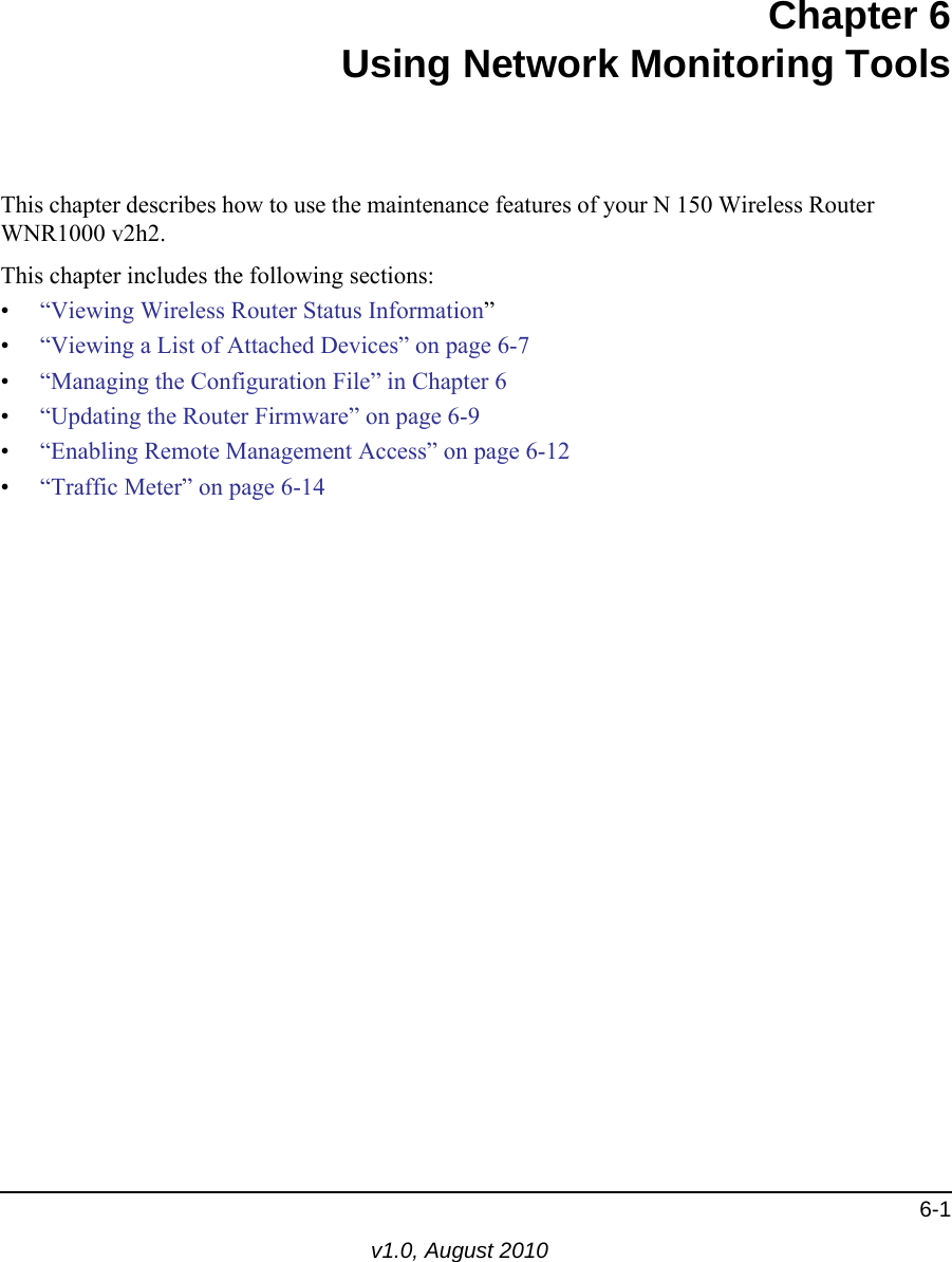 6-1v1.0, August 2010Chapter 6Using Network Monitoring ToolsThis chapter describes how to use the maintenance features of your N 150 Wireless Router  WNR1000 v2h2.This chapter includes the following sections:•“Viewing Wireless Router Status Information”•“Viewing a List of Attached Devices” on page 6-7•“Managing the Configuration File” in Chapter 6•“Updating the Router Firmware” on page 6-9•“Enabling Remote Management Access” on page 6-12•“Traffic Meter” on page 6-14