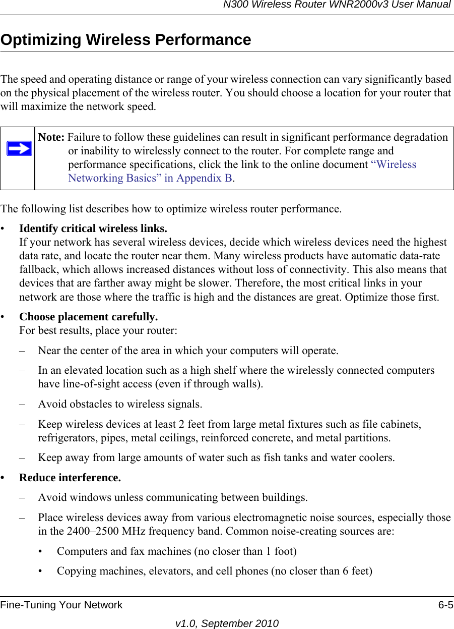 N300 Wireless Router WNR2000v3 User Manual Fine-Tuning Your Network 6-5v1.0, September 2010Optimizing Wireless PerformanceThe speed and operating distance or range of your wireless connection can vary significantly based on the physical placement of the wireless router. You should choose a location for your router that will maximize the network speed.The following list describes how to optimize wireless router performance.•Identify critical wireless links.If your network has several wireless devices, decide which wireless devices need the highest data rate, and locate the router near them. Many wireless products have automatic data-rate fallback, which allows increased distances without loss of connectivity. This also means that devices that are farther away might be slower. Therefore, the most critical links in your network are those where the traffic is high and the distances are great. Optimize those first. •Choose placement carefully.For best results, place your router:– Near the center of the area in which your computers will operate.– In an elevated location such as a high shelf where the wirelessly connected computers have line-of-sight access (even if through walls).– Avoid obstacles to wireless signals.– Keep wireless devices at least 2 feet from large metal fixtures such as file cabinets, refrigerators, pipes, metal ceilings, reinforced concrete, and metal partitions.– Keep away from large amounts of water such as fish tanks and water coolers.• Reduce interference.– Avoid windows unless communicating between buildings.– Place wireless devices away from various electromagnetic noise sources, especially those in the 2400–2500 MHz frequency band. Common noise-creating sources are:• Computers and fax machines (no closer than 1 foot)• Copying machines, elevators, and cell phones (no closer than 6 feet)Note: Failure to follow these guidelines can result in significant performance degradation or inability to wirelessly connect to the router. For complete range and performance specifications, click the link to the online document “Wireless Networking Basics” in Appendix B.