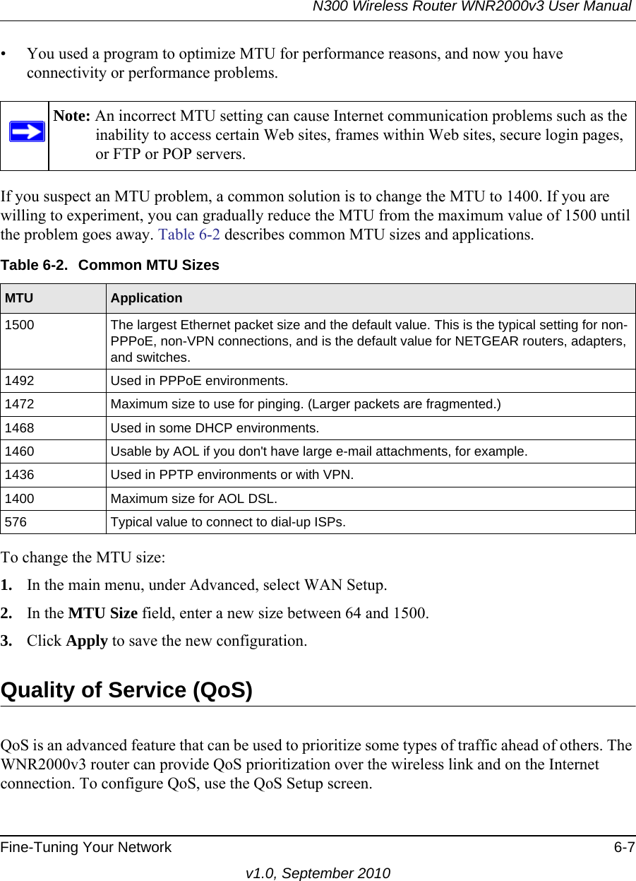 N300 Wireless Router WNR2000v3 User Manual Fine-Tuning Your Network 6-7v1.0, September 2010• You used a program to optimize MTU for performance reasons, and now you have connectivity or performance problems.If you suspect an MTU problem, a common solution is to change the MTU to 1400. If you are willing to experiment, you can gradually reduce the MTU from the maximum value of 1500 until the problem goes away. Table 6-2 describes common MTU sizes and applications.  To change the MTU size:1. In the main menu, under Advanced, select WAN Setup. 2. In the MTU Size field, enter a new size between 64 and 1500.3. Click Apply to save the new configuration.Quality of Service (QoS)QoS is an advanced feature that can be used to prioritize some types of traffic ahead of others. The WNR2000v3 router can provide QoS prioritization over the wireless link and on the Internet connection. To configure QoS, use the QoS Setup screen. Note: An incorrect MTU setting can cause Internet communication problems such as the inability to access certain Web sites, frames within Web sites, secure login pages, or FTP or POP servers.Table 6-2.  Common MTU SizesMTU Application1500 The largest Ethernet packet size and the default value. This is the typical setting for non-PPPoE, non-VPN connections, and is the default value for NETGEAR routers, adapters, and switches.1492 Used in PPPoE environments.1472 Maximum size to use for pinging. (Larger packets are fragmented.)1468 Used in some DHCP environments.1460 Usable by AOL if you don&apos;t have large e-mail attachments, for example.1436 Used in PPTP environments or with VPN.1400 Maximum size for AOL DSL.576 Typical value to connect to dial-up ISPs.