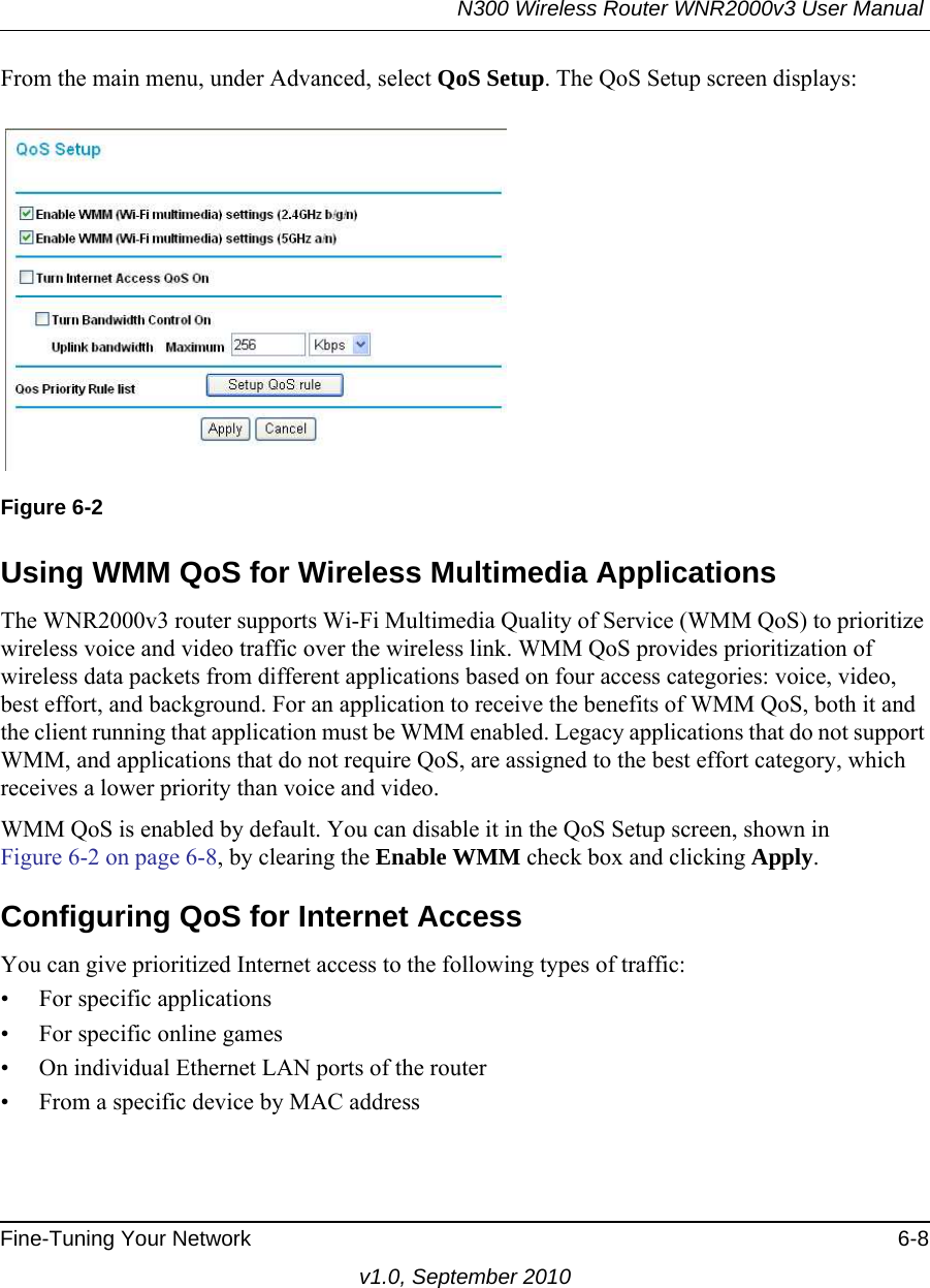 N300 Wireless Router WNR2000v3 User Manual Fine-Tuning Your Network 6-8v1.0, September 2010From the main menu, under Advanced, select QoS Setup. The QoS Setup screen displays: Using WMM QoS for Wireless Multimedia ApplicationsThe WNR2000v3 router supports Wi-Fi Multimedia Quality of Service (WMM QoS) to prioritize wireless voice and video traffic over the wireless link. WMM QoS provides prioritization of wireless data packets from different applications based on four access categories: voice, video, best effort, and background. For an application to receive the benefits of WMM QoS, both it and the client running that application must be WMM enabled. Legacy applications that do not support WMM, and applications that do not require QoS, are assigned to the best effort category, which receives a lower priority than voice and video. WMM QoS is enabled by default. You can disable it in the QoS Setup screen, shown inFigure 6-2 on page 6-8, by clearing the Enable WMM check box and clicking Apply.Configuring QoS for Internet AccessYou can give prioritized Internet access to the following types of traffic:• For specific applications• For specific online games• On individual Ethernet LAN ports of the router• From a specific device by MAC addressFigure 6-2