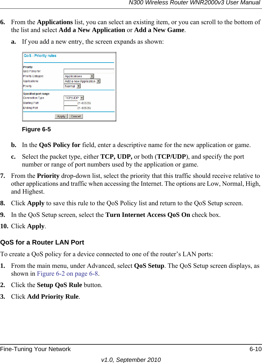 N300 Wireless Router WNR2000v3 User Manual Fine-Tuning Your Network 6-10v1.0, September 20106. From the Applications list, you can select an existing item, or you can scroll to the bottom of the list and select Add a New Application or Add a New Game. a. If you add a new entry, the screen expands as shown:b. In the QoS Policy for field, enter a descriptive name for the new application or game.c. Select the packet type, either TCP, UDP, or both (TCP/UDP), and specify the port number or range of port numbers used by the application or game.7. From the Priority drop-down list, select the priority that this traffic should receive relative to other applications and traffic when accessing the Internet. The options are Low, Normal, High, and Highest.8. Click Apply to save this rule to the QoS Policy list and return to the QoS Setup screen.9. In the QoS Setup screen, select the Turn Internet Access QoS On check box.10. Click Apply.QoS for a Router LAN PortTo create a QoS policy for a device connected to one of the router’s LAN ports:1. From the main menu, under Advanced, select QoS Setup. The QoS Setup screen displays, as shown in Figure 6-2 on page 6-8.2. Click the Setup QoS Rule button.3. Click Add Priority Rule.Figure 6-5