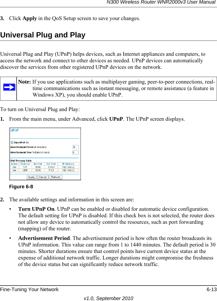 N300 Wireless Router WNR2000v3 User Manual Fine-Tuning Your Network 6-13v1.0, September 20103. Click Apply in the QoS Setup screen to save your changes.Universal Plug and PlayUniversal Plug and Play (UPnP) helps devices, such as Internet appliances and computers, to access the network and connect to other devices as needed. UPnP devices can automatically discover the services from other registered UPnP devices on the network.To turn on Universal Plug and Play:1. From the main menu, under Advanced, click UPnP. The UPnP screen displays.  2. The available settings and information in this screen are:•Turn UPnP On. UPnP can be enabled or disabled for automatic device configuration. The default setting for UPnP is disabled. If this check box is not selected, the router does not allow any device to automatically control the resources, such as port forwarding (mapping) of the router. •Advertisement Period. The advertisement period is how often the router broadcasts its UPnP information. This value can range from 1 to 1440 minutes. The default period is 30 minutes. Shorter durations ensure that control points have current device status at the expense of additional network traffic. Longer durations might compromise the freshness of the device status but can significantly reduce network traffic.Note: If you use applications such as multiplayer gaming, peer-to-peer connections, real-time communications such as instant messaging, or remote assistance (a feature in Windows XP), you should enable UPnP.Figure 6-8