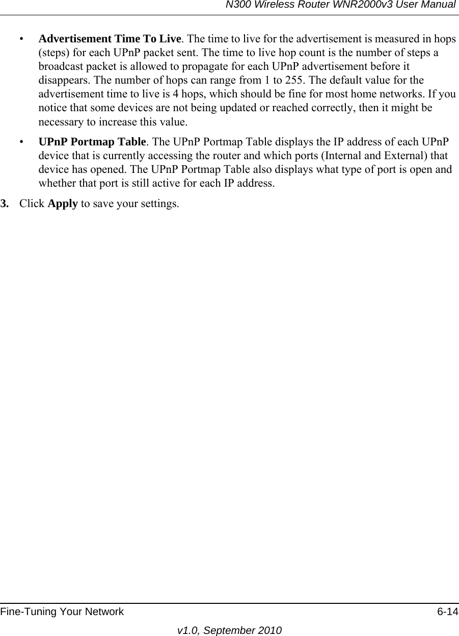 N300 Wireless Router WNR2000v3 User Manual Fine-Tuning Your Network 6-14v1.0, September 2010•Advertisement Time To Live. The time to live for the advertisement is measured in hops (steps) for each UPnP packet sent. The time to live hop count is the number of steps a broadcast packet is allowed to propagate for each UPnP advertisement before it disappears. The number of hops can range from 1 to 255. The default value for the advertisement time to live is 4 hops, which should be fine for most home networks. If you notice that some devices are not being updated or reached correctly, then it might be necessary to increase this value.•UPnP Portmap Table. The UPnP Portmap Table displays the IP address of each UPnP device that is currently accessing the router and which ports (Internal and External) that device has opened. The UPnP Portmap Table also displays what type of port is open and whether that port is still active for each IP address. 3. Click Apply to save your settings.