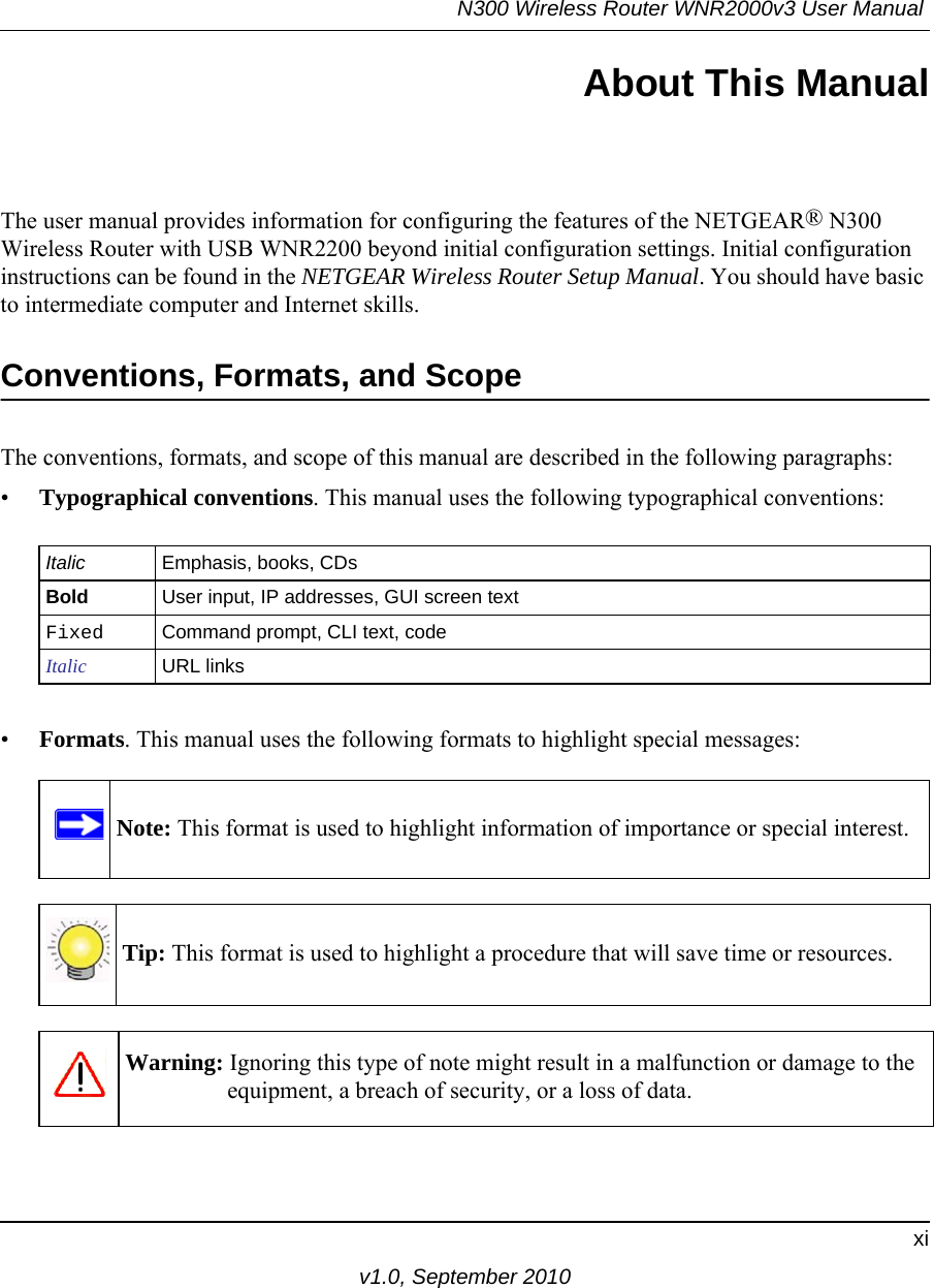 N300 Wireless Router WNR2000v3 User Manual xiv1.0, September 2010About This ManualThe user manual provides information for configuring the features of the NETGEAR® N300 Wireless Router with USB WNR2200 beyond initial configuration settings. Initial configuration instructions can be found in the NETGEAR Wireless Router Setup Manual. You should have basic to intermediate computer and Internet skills. Conventions, Formats, and ScopeThe conventions, formats, and scope of this manual are described in the following paragraphs:•Typographical conventions. This manual uses the following typographical conventions:•Formats. This manual uses the following formats to highlight special messages:Italic Emphasis, books, CDsBold User input, IP addresses, GUI screen textFixed Command prompt, CLI text, code Italic URL linksNote: This format is used to highlight information of importance or special interest.Tip: This format is used to highlight a procedure that will save time or resources.Warning: Ignoring this type of note might result in a malfunction or damage to the equipment, a breach of security, or a loss of data.