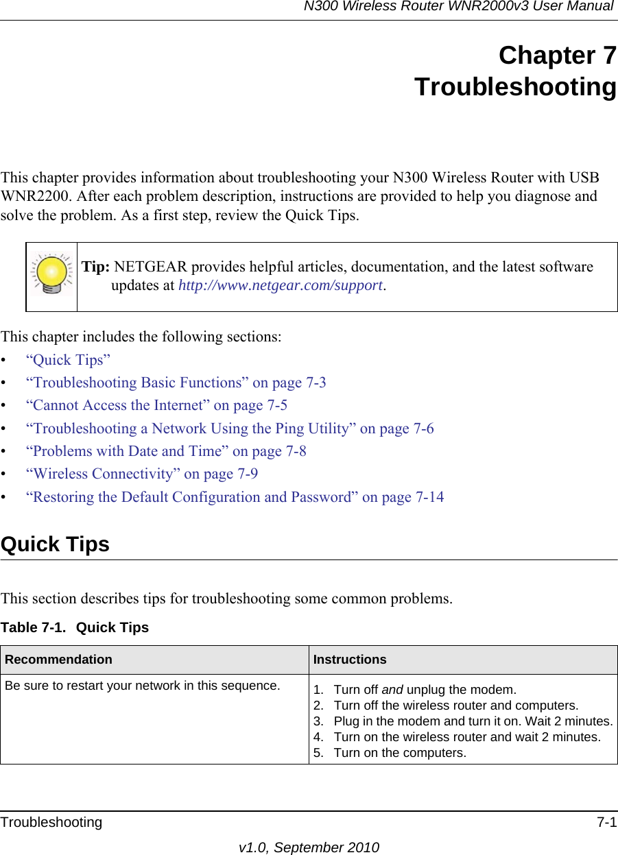 N300 Wireless Router WNR2000v3 User Manual Troubleshooting 7-1v1.0, September 2010Chapter 7TroubleshootingThis chapter provides information about troubleshooting your N300 Wireless Router with USB WNR2200. After each problem description, instructions are provided to help you diagnose and solve the problem. As a first step, review the Quick Tips.This chapter includes the following sections:•“Quick Tips”•“Troubleshooting Basic Functions” on page 7-3•“Cannot Access the Internet” on page 7-5•“Troubleshooting a Network Using the Ping Utility” on page 7-6•“Problems with Date and Time” on page 7-8•“Wireless Connectivity” on page 7-9•“Restoring the Default Configuration and Password” on page 7-14Quick TipsThis section describes tips for troubleshooting some common problems.Tip: NETGEAR provides helpful articles, documentation, and the latest software updates at http://www.netgear.com/support.Table 7-1.  Quick Tips  Recommendation InstructionsBe sure to restart your network in this sequence. 1. Turn off and unplug the modem. 2. Turn off the wireless router and computers.3. Plug in the modem and turn it on. Wait 2 minutes.4. Turn on the wireless router and wait 2 minutes.5. Turn on the computers. 