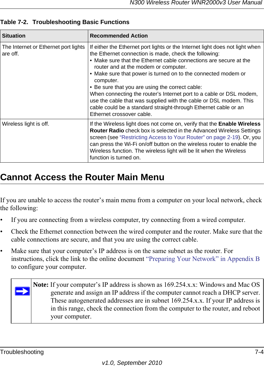 N300 Wireless Router WNR2000v3 User Manual Troubleshooting 7-4v1.0, September 2010Cannot Access the Router Main MenuIf you are unable to access the router’s main menu from a computer on your local network, check the following:• If you are connecting from a wireless computer, try connecting from a wired computer.• Check the Ethernet connection between the wired computer and the router. Make sure that the cable connections are secure, and that you are using the correct cable.• Make sure that your computer’s IP address is on the same subnet as the router. For instructions, click the link to the online document “Preparing Your Network” in Appendix B to configure your computer.The Internet or Ethernet port lights are off.If either the Ethernet port lights or the Internet light does not light when the Ethernet connection is made, check the following:• Make sure that the Ethernet cable connections are secure at the router and at the modem or computer.• Make sure that power is turned on to the connected modem or computer.• Be sure that you are using the correct cable:When connecting the router’s Internet port to a cable or DSL modem, use the cable that was supplied with the cable or DSL modem. This cable could be a standard straight-through Ethernet cable or an Ethernet crossover cable.Wireless light is off. If the Wireless light does not come on, verify that the Enable Wireless Router Radio check box is selected in the Advanced Wireless Settings screen (see “Restricting Access to Your Router” on page 2-19). Or, you can press the Wi-Fi on/off button on the wireless router to enable the Wireless function. The wireless light will be lit when the Wireless function is turned on.Note: If your computer’s IP address is shown as 169.254.x.x: Windows and Mac OS generate and assign an IP address if the computer cannot reach a DHCP server. These autogenerated addresses are in subnet 169.254.x.x. If your IP address is in this range, check the connection from the computer to the router, and reboot your computer.Table 7-2.  Troubleshooting Basic FunctionsSituation Recommended Action