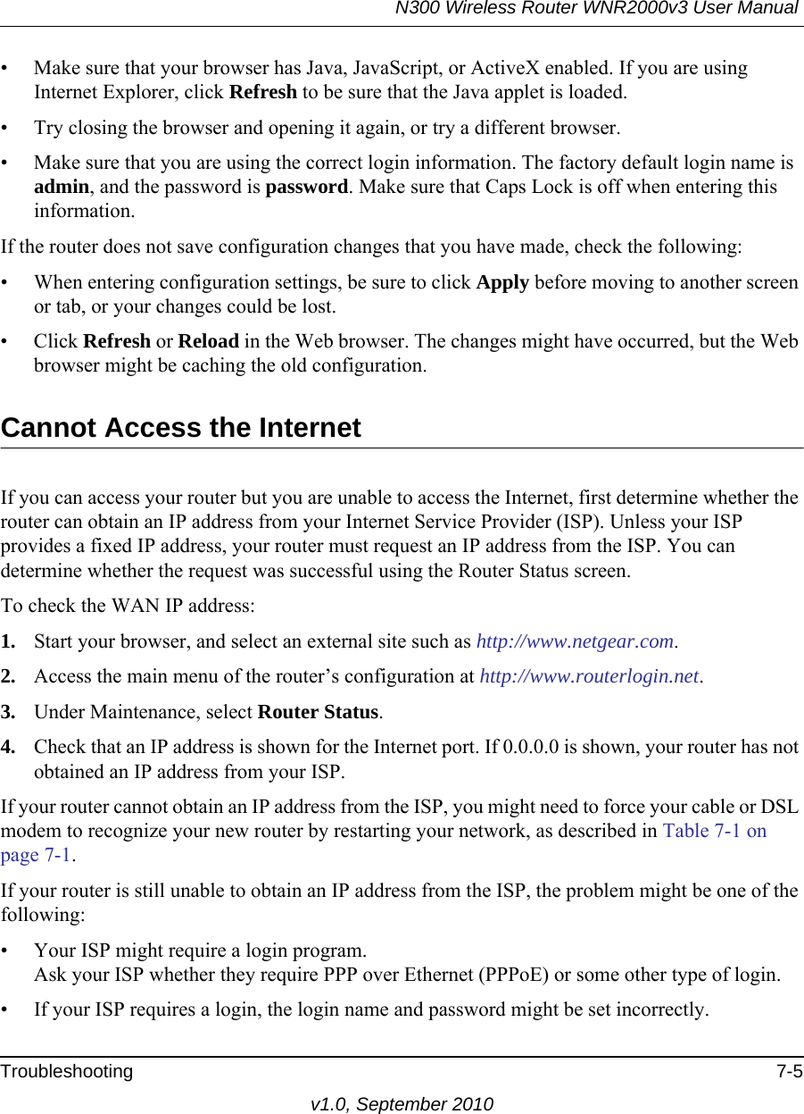 N300 Wireless Router WNR2000v3 User Manual Troubleshooting 7-5v1.0, September 2010• Make sure that your browser has Java, JavaScript, or ActiveX enabled. If you are using Internet Explorer, click Refresh to be sure that the Java applet is loaded.• Try closing the browser and opening it again, or try a different browser.• Make sure that you are using the correct login information. The factory default login name is admin, and the password is password. Make sure that Caps Lock is off when entering this information.If the router does not save configuration changes that you have made, check the following:• When entering configuration settings, be sure to click Apply before moving to another screen or tab, or your changes could be lost. • Click Refresh or Reload in the Web browser. The changes might have occurred, but the Web browser might be caching the old configuration.Cannot Access the InternetIf you can access your router but you are unable to access the Internet, first determine whether the router can obtain an IP address from your Internet Service Provider (ISP). Unless your ISP provides a fixed IP address, your router must request an IP address from the ISP. You can determine whether the request was successful using the Router Status screen.To check the WAN IP address: 1. Start your browser, and select an external site such as http://www.netgear.com.2. Access the main menu of the router’s configuration at http://www.routerlogin.net.3. Under Maintenance, select Router Status.4. Check that an IP address is shown for the Internet port. If 0.0.0.0 is shown, your router has not obtained an IP address from your ISP.If your router cannot obtain an IP address from the ISP, you might need to force your cable or DSL modem to recognize your new router by restarting your network, as described in Table 7-1 on page 7-1.If your router is still unable to obtain an IP address from the ISP, the problem might be one of the following:• Your ISP might require a login program.Ask your ISP whether they require PPP over Ethernet (PPPoE) or some other type of login.• If your ISP requires a login, the login name and password might be set incorrectly.