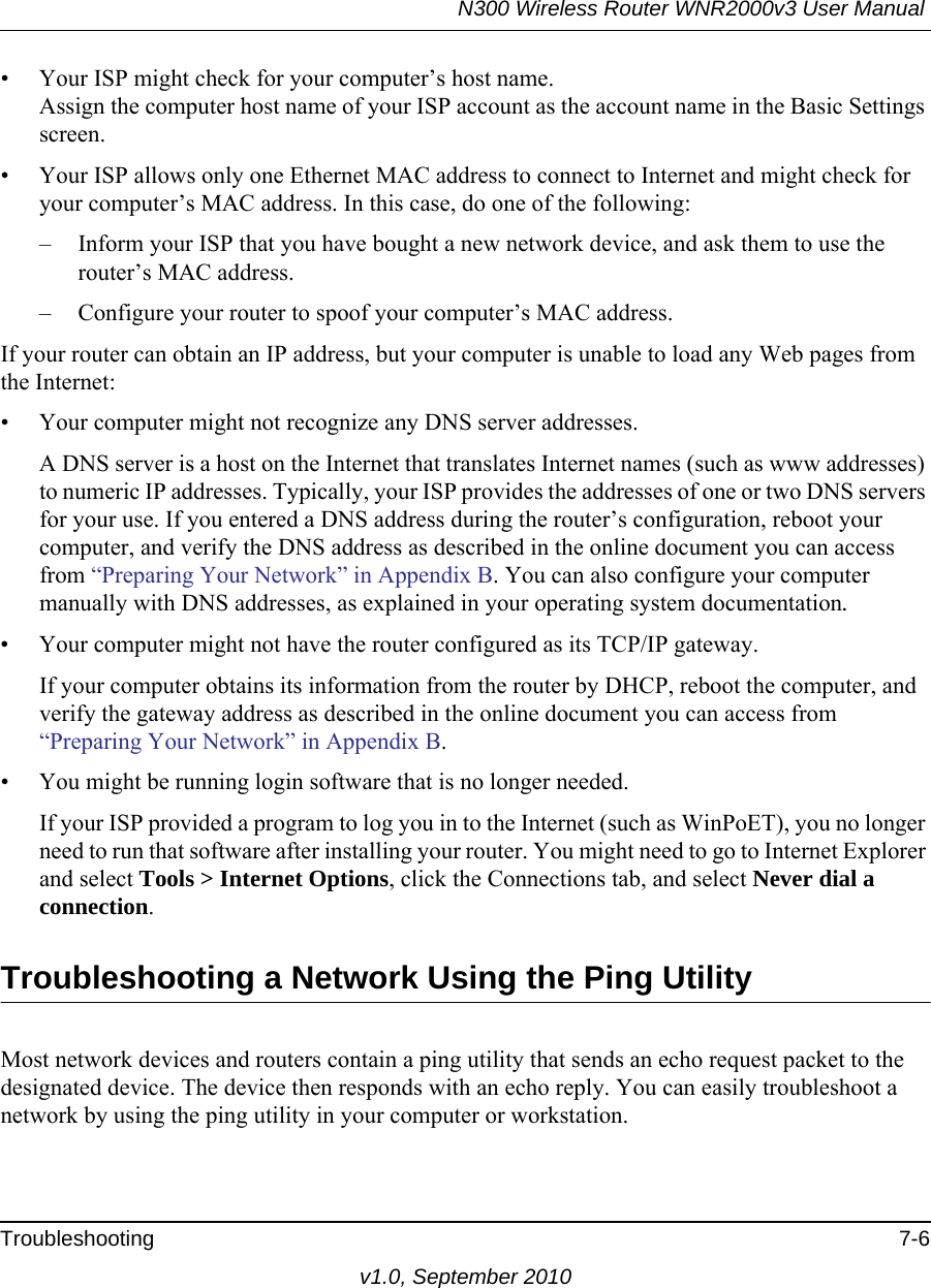 N300 Wireless Router WNR2000v3 User Manual Troubleshooting 7-6v1.0, September 2010• Your ISP might check for your computer’s host name.Assign the computer host name of your ISP account as the account name in the Basic Settings screen.• Your ISP allows only one Ethernet MAC address to connect to Internet and might check for your computer’s MAC address. In this case, do one of the following:– Inform your ISP that you have bought a new network device, and ask them to use the router’s MAC address.– Configure your router to spoof your computer’s MAC address.If your router can obtain an IP address, but your computer is unable to load any Web pages from the Internet:• Your computer might not recognize any DNS server addresses. A DNS server is a host on the Internet that translates Internet names (such as www addresses) to numeric IP addresses. Typically, your ISP provides the addresses of one or two DNS servers for your use. If you entered a DNS address during the router’s configuration, reboot your computer, and verify the DNS address as described in the online document you can access from “Preparing Your Network” in Appendix B. You can also configure your computer manually with DNS addresses, as explained in your operating system documentation.• Your computer might not have the router configured as its TCP/IP gateway.If your computer obtains its information from the router by DHCP, reboot the computer, and verify the gateway address as described in the online document you can access from “Preparing Your Network” in Appendix B.• You might be running login software that is no longer needed.If your ISP provided a program to log you in to the Internet (such as WinPoET), you no longer need to run that software after installing your router. You might need to go to Internet Explorer and select Tools &gt; Internet Options, click the Connections tab, and select Never dial a connection.Troubleshooting a Network Using the Ping UtilityMost network devices and routers contain a ping utility that sends an echo request packet to the designated device. The device then responds with an echo reply. You can easily troubleshoot a network by using the ping utility in your computer or workstation.