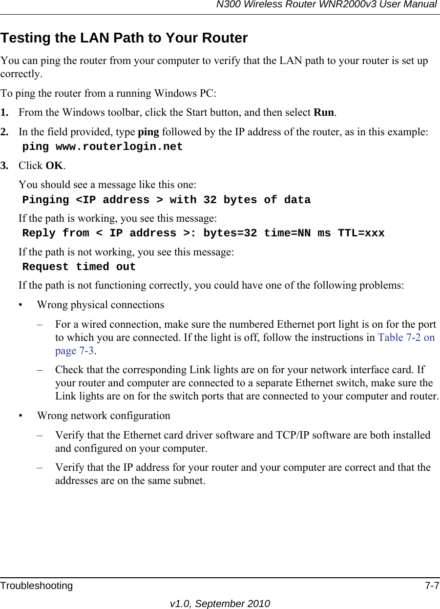 N300 Wireless Router WNR2000v3 User Manual Troubleshooting 7-7v1.0, September 2010Testing the LAN Path to Your RouterYou can ping the router from your computer to verify that the LAN path to your router is set up correctly.To ping the router from a running Windows PC:1. From the Windows toolbar, click the Start button, and then select Run.2. In the field provided, type ping followed by the IP address of the router, as in this example:    ping www.routerlogin.net3. Click OK.You should see a message like this one:    Pinging &lt;IP address &gt; with 32 bytes of dataIf the path is working, you see this message:    Reply from &lt; IP address &gt;: bytes=32 time=NN ms TTL=xxxIf the path is not working, you see this message:    Request timed outIf the path is not functioning correctly, you could have one of the following problems:• Wrong physical connections– For a wired connection, make sure the numbered Ethernet port light is on for the port to which you are connected. If the light is off, follow the instructions in Table 7-2 on page 7-3.– Check that the corresponding Link lights are on for your network interface card. If your router and computer are connected to a separate Ethernet switch, make sure the Link lights are on for the switch ports that are connected to your computer and router.• Wrong network configuration– Verify that the Ethernet card driver software and TCP/IP software are both installed and configured on your computer.– Verify that the IP address for your router and your computer are correct and that the addresses are on the same subnet.