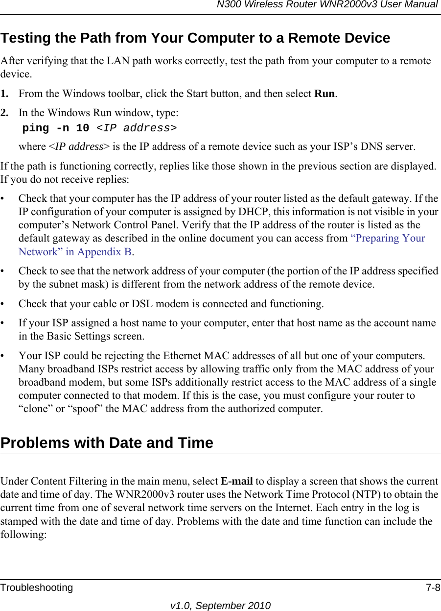 N300 Wireless Router WNR2000v3 User Manual Troubleshooting 7-8v1.0, September 2010Testing the Path from Your Computer to a Remote DeviceAfter verifying that the LAN path works correctly, test the path from your computer to a remote device. 1. From the Windows toolbar, click the Start button, and then select Run.2. In the Windows Run window, type:    ping -n 10 &lt;IP address&gt;where &lt;IP address&gt; is the IP address of a remote device such as your ISP’s DNS server.If the path is functioning correctly, replies like those shown in the previous section are displayed. If you do not receive replies:• Check that your computer has the IP address of your router listed as the default gateway. If the IP configuration of your computer is assigned by DHCP, this information is not visible in your computer’s Network Control Panel. Verify that the IP address of the router is listed as the default gateway as described in the online document you can access from “Preparing Your Network” in Appendix B.• Check to see that the network address of your computer (the portion of the IP address specified by the subnet mask) is different from the network address of the remote device.• Check that your cable or DSL modem is connected and functioning.• If your ISP assigned a host name to your computer, enter that host name as the account name in the Basic Settings screen.• Your ISP could be rejecting the Ethernet MAC addresses of all but one of your computers. Many broadband ISPs restrict access by allowing traffic only from the MAC address of your broadband modem, but some ISPs additionally restrict access to the MAC address of a single computer connected to that modem. If this is the case, you must configure your router to “clone” or “spoof” the MAC address from the authorized computer. Problems with Date and TimeUnder Content Filtering in the main menu, select E-mail to display a screen that shows the current date and time of day. The WNR2000v3 router uses the Network Time Protocol (NTP) to obtain the current time from one of several network time servers on the Internet. Each entry in the log is stamped with the date and time of day. Problems with the date and time function can include the following: