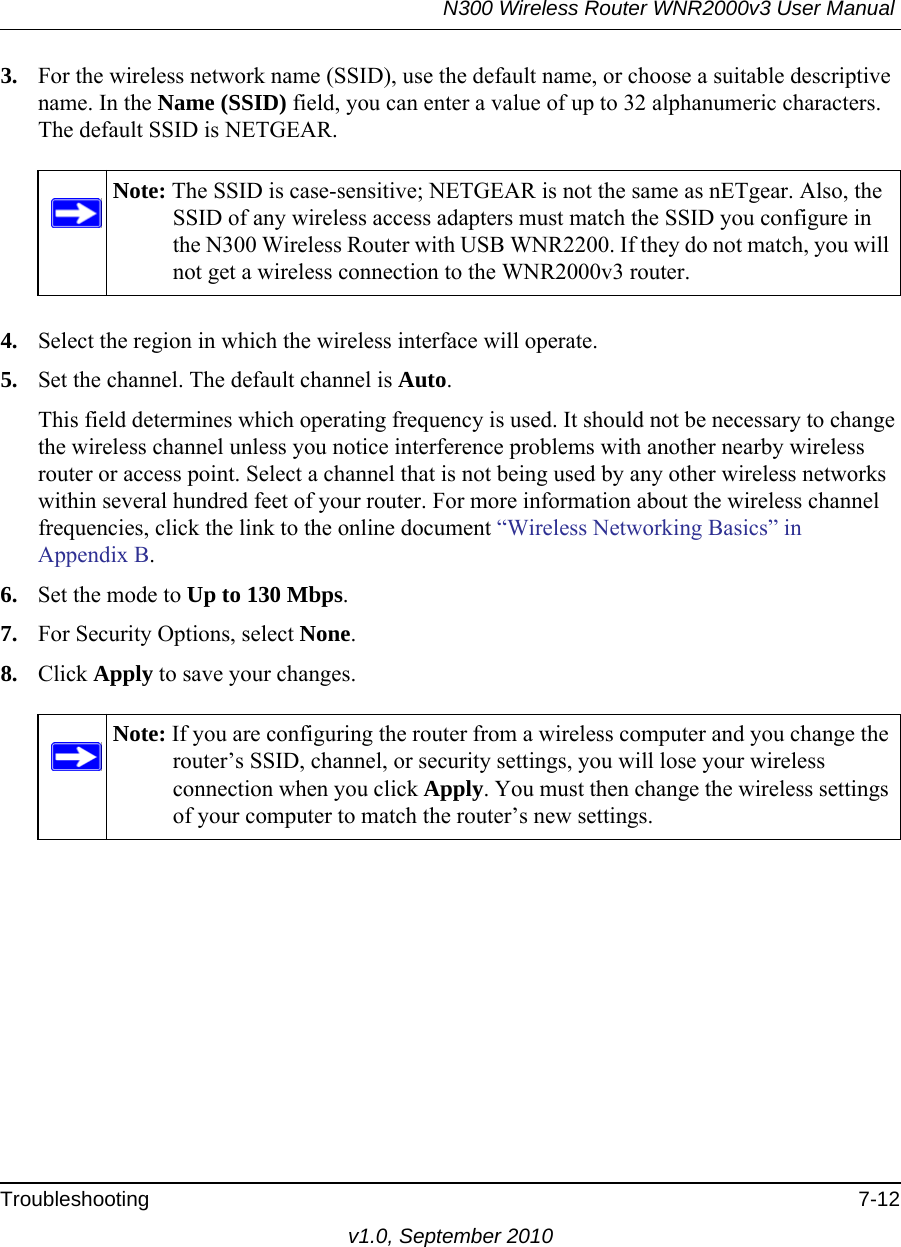 N300 Wireless Router WNR2000v3 User Manual Troubleshooting 7-12v1.0, September 20103. For the wireless network name (SSID), use the default name, or choose a suitable descriptive name. In the Name (SSID) field, you can enter a value of up to 32 alphanumeric characters. The default SSID is NETGEAR.4. Select the region in which the wireless interface will operate. 5. Set the channel. The default channel is Auto.This field determines which operating frequency is used. It should not be necessary to change the wireless channel unless you notice interference problems with another nearby wireless router or access point. Select a channel that is not being used by any other wireless networks within several hundred feet of your router. For more information about the wireless channel frequencies, click the link to the online document “Wireless Networking Basics” in Appendix B. 6. Set the mode to Up to 130 Mbps.7. For Security Options, select None.8. Click Apply to save your changes.Note: The SSID is case-sensitive; NETGEAR is not the same as nETgear. Also, the SSID of any wireless access adapters must match the SSID you configure in the N300 Wireless Router with USB WNR2200. If they do not match, you will not get a wireless connection to the WNR2000v3 router.Note: If you are configuring the router from a wireless computer and you change the router’s SSID, channel, or security settings, you will lose your wireless connection when you click Apply. You must then change the wireless settings of your computer to match the router’s new settings.