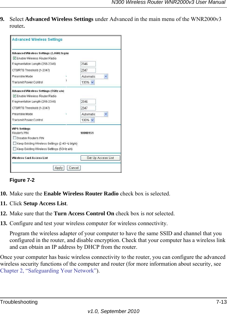 N300 Wireless Router WNR2000v3 User Manual Troubleshooting 7-13v1.0, September 20109. Select Advanced Wireless Settings under Advanced in the main menu of the WNR2000v3 router.10. Make sure the Enable Wireless Router Radio check box is selected.11. Click Setup Access List.12. Make sure that the Turn Access Control On check box is not selected.13. Configure and test your wireless computer for wireless connectivity.Program the wireless adapter of your computer to have the same SSID and channel that you configured in the router, and disable encryption. Check that your computer has a wireless link and can obtain an IP address by DHCP from the router.Once your computer has basic wireless connectivity to the router, you can configure the advanced wireless security functions of the computer and router (for more information about security, see Chapter 2, “Safeguarding Your Network”).Figure 7-2