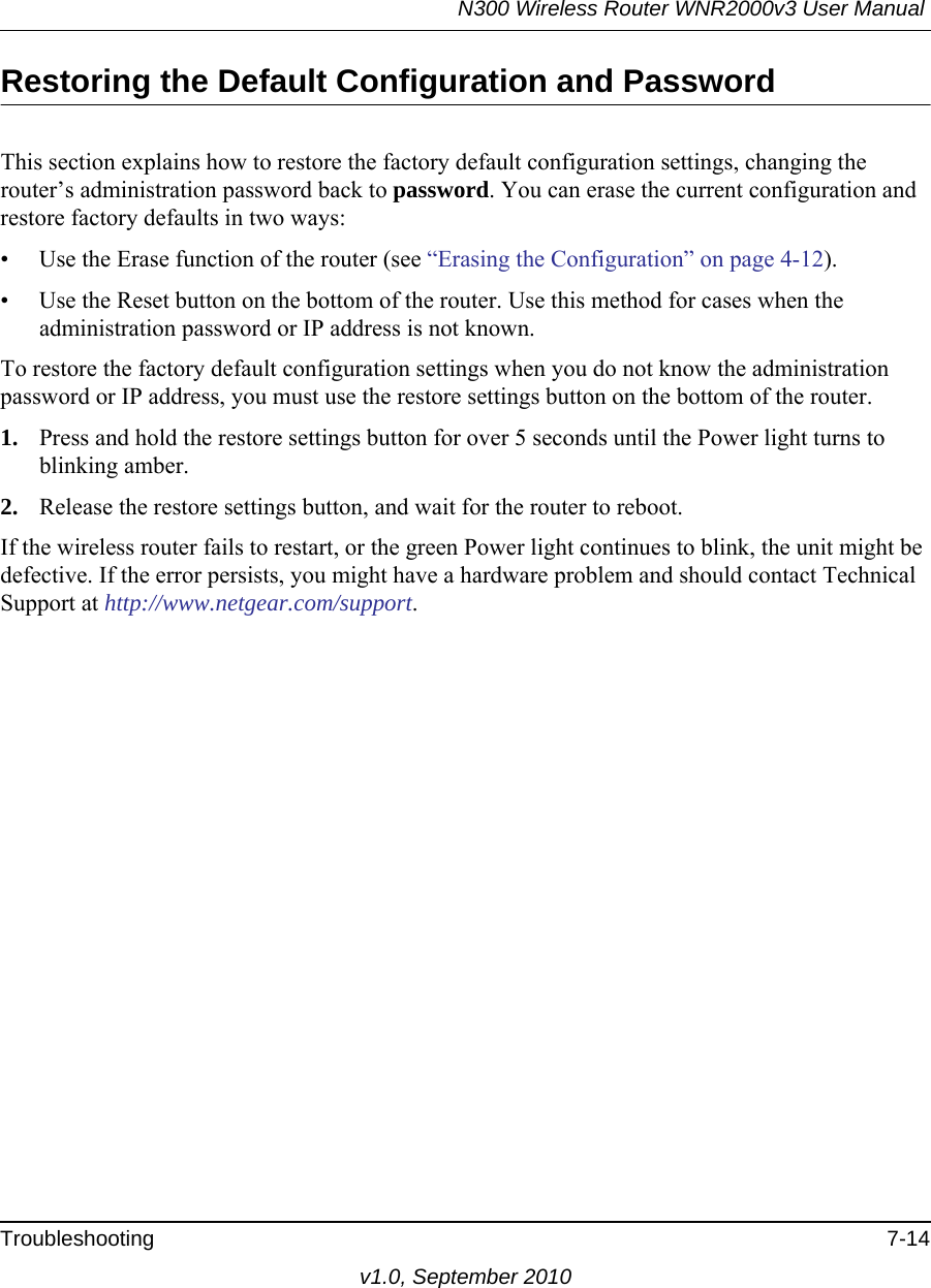 N300 Wireless Router WNR2000v3 User Manual Troubleshooting 7-14v1.0, September 2010Restoring the Default Configuration and PasswordThis section explains how to restore the factory default configuration settings, changing the router’s administration password back to password. You can erase the current configuration and restore factory defaults in two ways:• Use the Erase function of the router (see “Erasing the Configuration” on page 4-12).• Use the Reset button on the bottom of the router. Use this method for cases when the administration password or IP address is not known.To restore the factory default configuration settings when you do not know the administration password or IP address, you must use the restore settings button on the bottom of the router.1. Press and hold the restore settings button for over 5 seconds until the Power light turns to blinking amber.2. Release the restore settings button, and wait for the router to reboot.If the wireless router fails to restart, or the green Power light continues to blink, the unit might be defective. If the error persists, you might have a hardware problem and should contact Technical Support at http://www.netgear.com/support.