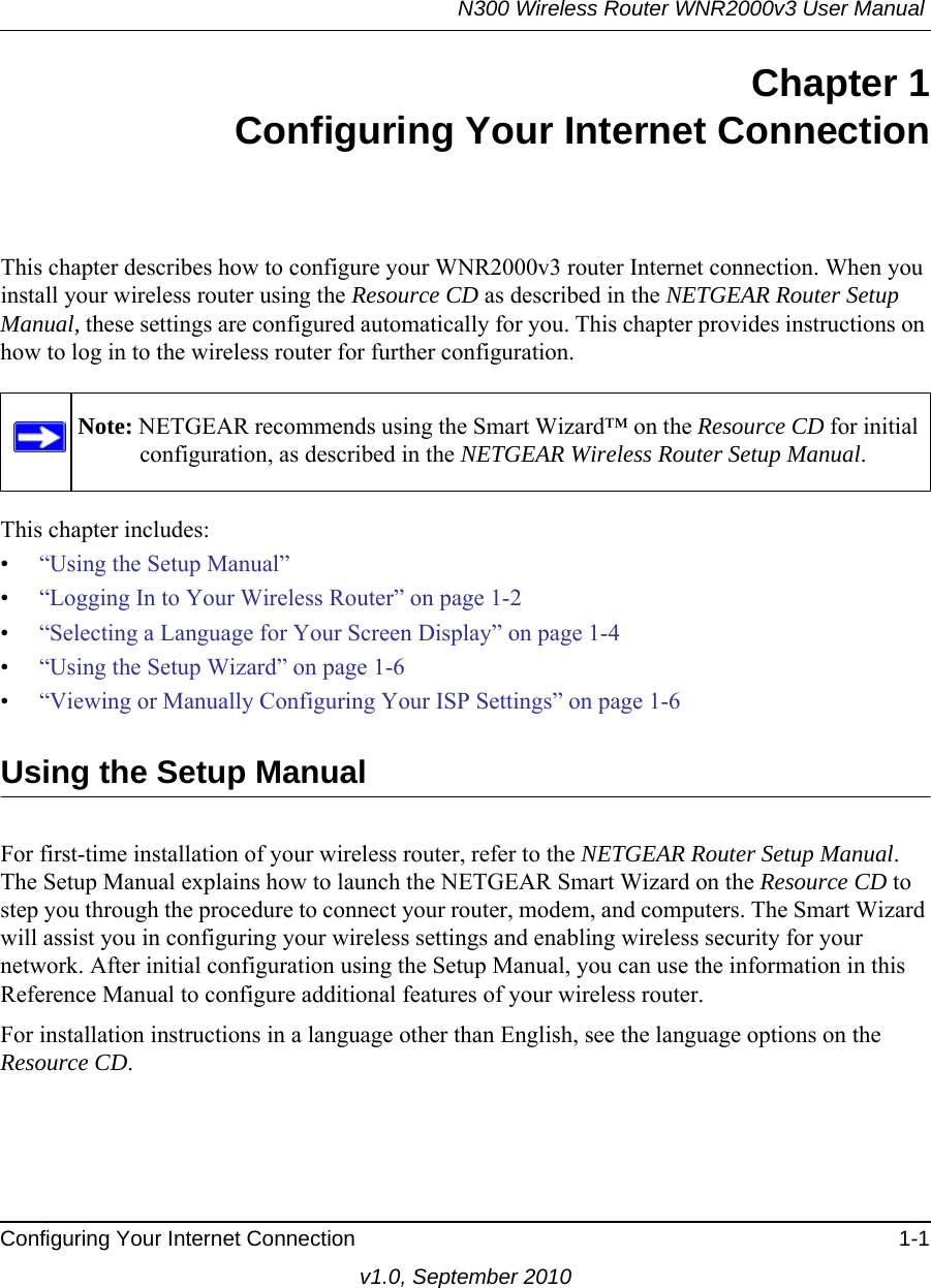 N300 Wireless Router WNR2000v3 User Manual Configuring Your Internet Connection 1-1v1.0, September 2010Chapter 1Configuring Your Internet ConnectionThis chapter describes how to configure your WNR2000v3 router Internet connection. When you install your wireless router using the Resource CD as described in the NETGEAR Router Setup Manual, these settings are configured automatically for you. This chapter provides instructions on how to log in to the wireless router for further configuration.This chapter includes:•“Using the Setup Manual”•“Logging In to Your Wireless Router” on page 1-2•“Selecting a Language for Your Screen Display” on page 1-4 •“Using the Setup Wizard” on page 1-6•“Viewing or Manually Configuring Your ISP Settings” on page 1-6Using the Setup ManualFor first-time installation of your wireless router, refer to the NETGEAR Router Setup Manual. The Setup Manual explains how to launch the NETGEAR Smart Wizard on the Resource CD to step you through the procedure to connect your router, modem, and computers. The Smart Wizard will assist you in configuring your wireless settings and enabling wireless security for your network. After initial configuration using the Setup Manual, you can use the information in this Reference Manual to configure additional features of your wireless router.For installation instructions in a language other than English, see the language options on the Resource CD.Note: NETGEAR recommends using the Smart Wizard™ on the Resource CD for initial configuration, as described in the NETGEAR Wireless Router Setup Manual.