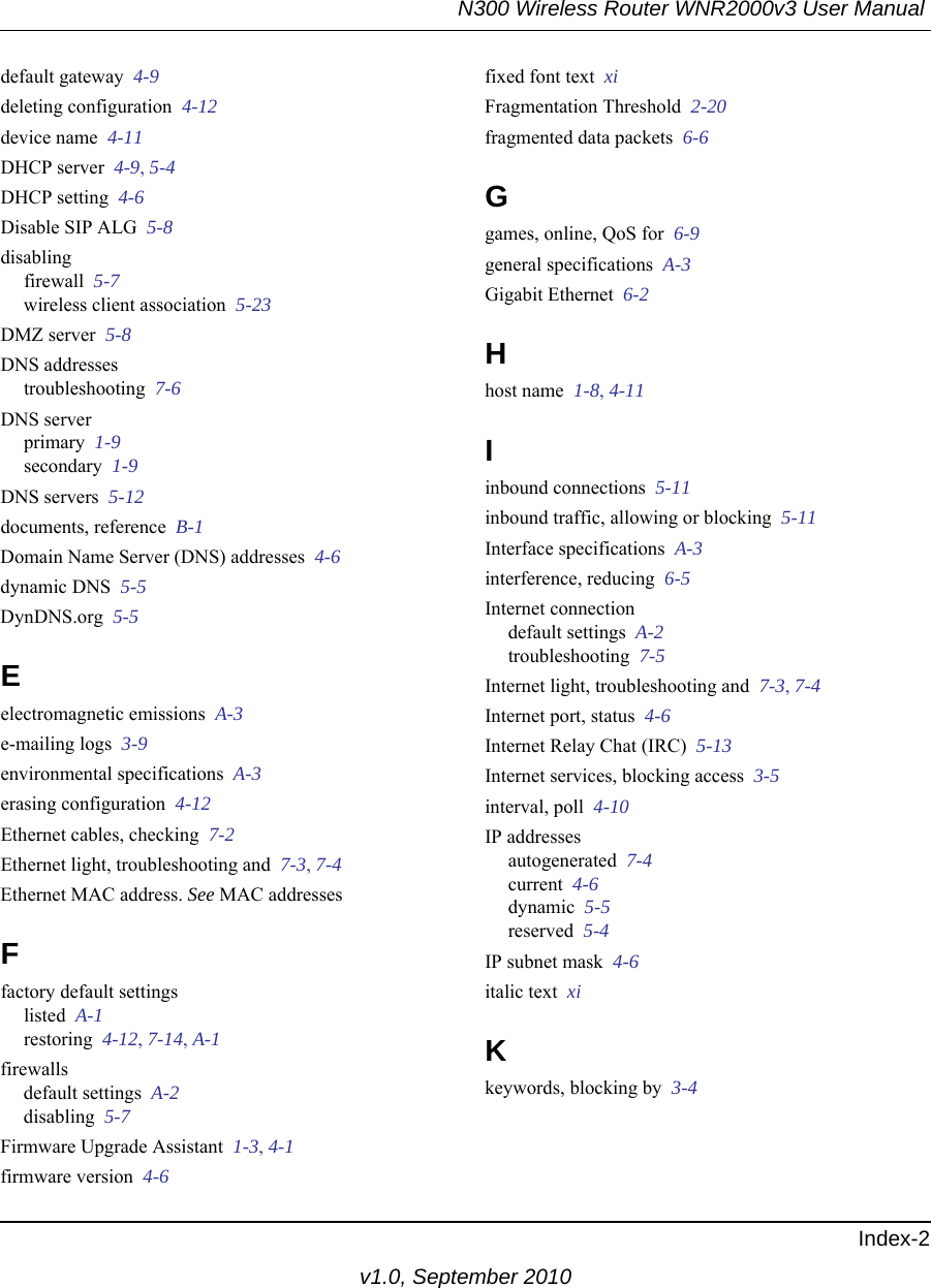 N300 Wireless Router WNR2000v3 User Manual Index-2v1.0, September 2010default gateway  4-9deleting configuration  4-12device name  4-11DHCP server  4-9, 5-4DHCP setting  4-6Disable SIP ALG  5-8disablingfirewall  5-7wireless client association  5-23DMZ server  5-8DNS addressestroubleshooting  7-6DNS serverprimary  1-9secondary  1-9DNS servers  5-12documents, reference  B-1Domain Name Server (DNS) addresses  4-6dynamic DNS  5-5DynDNS.org  5-5Eelectromagnetic emissions  A-3e-mailing logs  3-9environmental specifications  A-3erasing configuration  4-12Ethernet cables, checking  7-2Ethernet light, troubleshooting and  7-3, 7-4Ethernet MAC address. See MAC addressesFfactory default settingslisted  A-1restoring  4-12, 7-14, A-1firewallsdefault settings  A-2disabling  5-7Firmware Upgrade Assistant  1-3, 4-1firmware version  4-6fixed font text  xiFragmentation Threshold  2-20fragmented data packets  6-6Ggames, online, QoS for  6-9general specifications  A-3Gigabit Ethernet  6-2Hhost name  1-8, 4-11Iinbound connections  5-11inbound traffic, allowing or blocking  5-11Interface specifications  A-3interference, reducing  6-5Internet connectiondefault settings  A-2troubleshooting  7-5Internet light, troubleshooting and  7-3, 7-4Internet port, status  4-6Internet Relay Chat (IRC)  5-13Internet services, blocking access  3-5interval, poll  4-10IP addressesautogenerated  7-4current  4-6dynamic  5-5reserved  5-4IP subnet mask  4-6italic text  xiKkeywords, blocking by  3-4