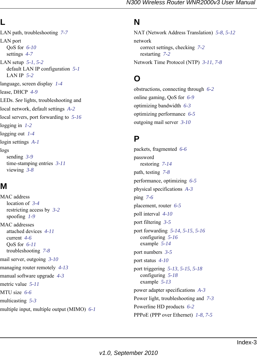 N300 Wireless Router WNR2000v3 User Manual Index-3v1.0, September 2010LLAN path, troubleshooting  7-7LAN portQoS for  6-10settings  4-7LAN setup  5-1, 5-2default LAN IP configuration  5-1LAN IP  5-2language, screen display  1-4lease, DHCP  4-9LEDs. See lights, troubleshooting andlocal network, default settings  A-2local servers, port forwarding to  5-16logging in  1-2logging out  1-4login settings  A-1logssending  3-9time-stamping entries  3-11viewing  3-8MMAC addresslocation of  3-4restricting access by  3-2spoofing  1-9MAC addressesattached devices  4-11current  4-6QoS for  6-11troubleshooting  7-8mail server, outgoing  3-10managing router remotely  4-13manual software upgrade  4-3metric value  5-11MTU size  6-6multicasting  5-3multiple input, multiple output (MIMO)  6-1NNAT (Network Address Translation)  5-8, 5-12networkcorrect settings, checking  7-2restarting  7-2Network Time Protocol (NTP)  3-11, 7-8Oobstructions, connecting through  6-2online gaming, QoS for  6-9optimizing bandwidth  6-3optimizing performance  6-5outgoing mail server  3-10Ppackets, fragmented  6-6passwordrestoring  7-14path, testing  7-8performance, optimizing  6-5physical specifications  A-3ping  7-6placement, router  6-5poll interval  4-10port filtering  3-5port forwarding  5-14, 5-15, 5-16configuring  5-16example  5-14port numbers  3-5port status  4-10port triggering  5-13, 5-15, 5-18configuring  5-18example  5-13power adapter specifications  A-3Power light, troubleshooting and  7-3Powerline HD products  6-2PPPoE (PPP over Ethernet)  1-8, 7-5