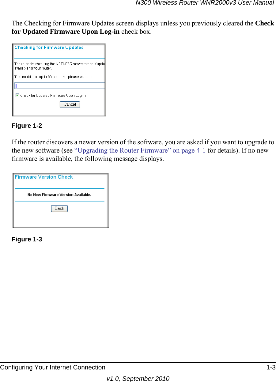 N300 Wireless Router WNR2000v3 User Manual Configuring Your Internet Connection 1-3v1.0, September 2010The Checking for Firmware Updates screen displays unless you previously cleared the Check for Updated Firmware Upon Log-in check box.If the router discovers a newer version of the software, you are asked if you want to upgrade to the new software (see “Upgrading the Router Firmware” on page 4-1 for details). If no new firmware is available, the following message displays.Figure 1-2Figure 1-3