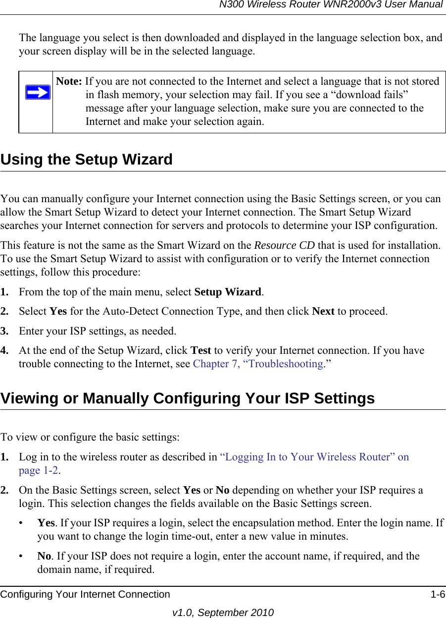 N300 Wireless Router WNR2000v3 User Manual Configuring Your Internet Connection 1-6v1.0, September 2010The language you select is then downloaded and displayed in the language selection box, and your screen display will be in the selected language.Using the Setup WizardYou can manually configure your Internet connection using the Basic Settings screen, or you can allow the Smart Setup Wizard to detect your Internet connection. The Smart Setup Wizard searches your Internet connection for servers and protocols to determine your ISP configuration.This feature is not the same as the Smart Wizard on the Resource CD that is used for installation. To use the Smart Setup Wizard to assist with configuration or to verify the Internet connection settings, follow this procedure:1. From the top of the main menu, select Setup Wizard.2. Select Yes for the Auto-Detect Connection Type, and then click Next to proceed.3. Enter your ISP settings, as needed.4. At the end of the Setup Wizard, click Test to verify your Internet connection. If you have trouble connecting to the Internet, see Chapter 7, “Troubleshooting.”Viewing or Manually Configuring Your ISP SettingsTo view or configure the basic settings: 1. Log in to the wireless router as described in “Logging In to Your Wireless Router” on page 1-2.2. On the Basic Settings screen, select Yes or No depending on whether your ISP requires a login. This selection changes the fields available on the Basic Settings screen.•Yes. If your ISP requires a login, select the encapsulation method. Enter the login name. If you want to change the login time-out, enter a new value in minutes.•No. If your ISP does not require a login, enter the account name, if required, and the domain name, if required.Note: If you are not connected to the Internet and select a language that is not stored in flash memory, your selection may fail. If you see a “download fails” message after your language selection, make sure you are connected to the Internet and make your selection again. 