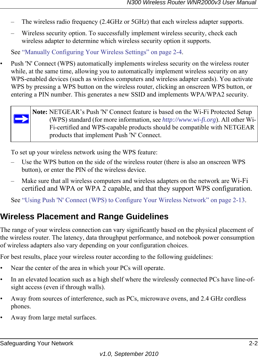 N300 Wireless Router WNR2000v3 User Manual Safeguarding Your Network 2-2v1.0, September 2010– The wireless radio frequency (2.4GHz or 5GHz) that each wireless adapter supports.– Wireless security option. To successfully implement wireless security, check each wireless adapter to determine which wireless security option it supports. See “Manually Configuring Your Wireless Settings” on page 2-4.• Push &apos;N&apos; Connect (WPS) automatically implements wireless security on the wireless router while, at the same time, allowing you to automatically implement wireless security on any WPS-enabled devices (such as wireless computers and wireless adapter cards). You activate WPS by pressing a WPS button on the wireless router, clicking an onscreen WPS button, or entering a PIN number. This generates a new SSID and implements WPA/WPA2 security.To set up your wireless network using the WPS feature:– Use the WPS button on the side of the wireless router (there is also an onscreen WPS button), or enter the PIN of the wireless device. – Make sure that all wireless computers and wireless adapters on the network are Wi-Fi certified and WPA or WPA 2 capable, and that they support WPS configuration.See “Using Push &apos;N&apos; Connect (WPS) to Configure Your Wireless Network” on page 2-13.Wireless Placement and Range GuidelinesThe range of your wireless connection can vary significantly based on the physical placement of the wireless router. The latency, data throughput performance, and notebook power consumption of wireless adapters also vary depending on your configuration choices.For best results, place your wireless router according to the following guidelines:• Near the center of the area in which your PCs will operate.• In an elevated location such as a high shelf where the wirelessly connected PCs have line-of-sight access (even if through walls).• Away from sources of interference, such as PCs, microwave ovens, and 2.4 GHz cordless phones.• Away from large metal surfaces.Note: NETGEAR’s Push &apos;N&apos; Connect feature is based on the Wi-Fi Protected Setup (WPS) standard (for more information, see http://www.wi-fi.org). All other Wi-Fi-certified and WPS-capable products should be compatible with NETGEAR products that implement Push &apos;N&apos; Connect.