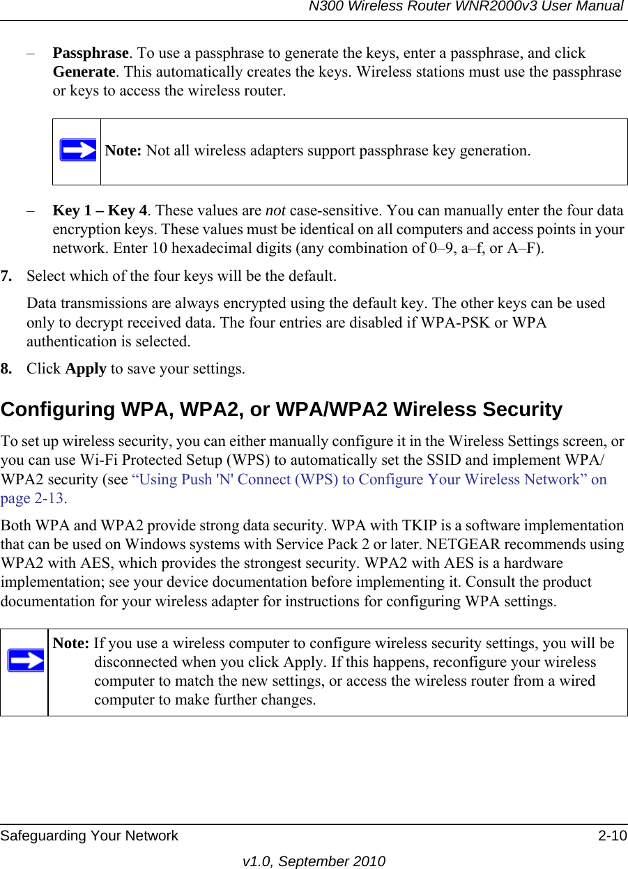 N300 Wireless Router WNR2000v3 User Manual Safeguarding Your Network 2-10v1.0, September 2010–Passphrase. To use a passphrase to generate the keys, enter a passphrase, and click Generate. This automatically creates the keys. Wireless stations must use the passphrase or keys to access the wireless router. –Key 1 – Key 4. These values are not case-sensitive. You can manually enter the four data encryption keys. These values must be identical on all computers and access points in your network. Enter 10 hexadecimal digits (any combination of 0–9, a–f, or A–F).7. Select which of the four keys will be the default. Data transmissions are always encrypted using the default key. The other keys can be used only to decrypt received data. The four entries are disabled if WPA-PSK or WPA authentication is selected. 8. Click Apply to save your settings.Configuring WPA, WPA2, or WPA/WPA2 Wireless SecurityTo set up wireless security, you can either manually configure it in the Wireless Settings screen, or you can use Wi-Fi Protected Setup (WPS) to automatically set the SSID and implement WPA/WPA2 security (see “Using Push &apos;N&apos; Connect (WPS) to Configure Your Wireless Network” on page 2-13. Both WPA and WPA2 provide strong data security. WPA with TKIP is a software implementation that can be used on Windows systems with Service Pack 2 or later. NETGEAR recommends using WPA2 with AES, which provides the strongest security. WPA2 with AES is a hardware implementation; see your device documentation before implementing it. Consult the product documentation for your wireless adapter for instructions for configuring WPA settings.Note: Not all wireless adapters support passphrase key generation.Note: If you use a wireless computer to configure wireless security settings, you will be disconnected when you click Apply. If this happens, reconfigure your wireless computer to match the new settings, or access the wireless router from a wired computer to make further changes.