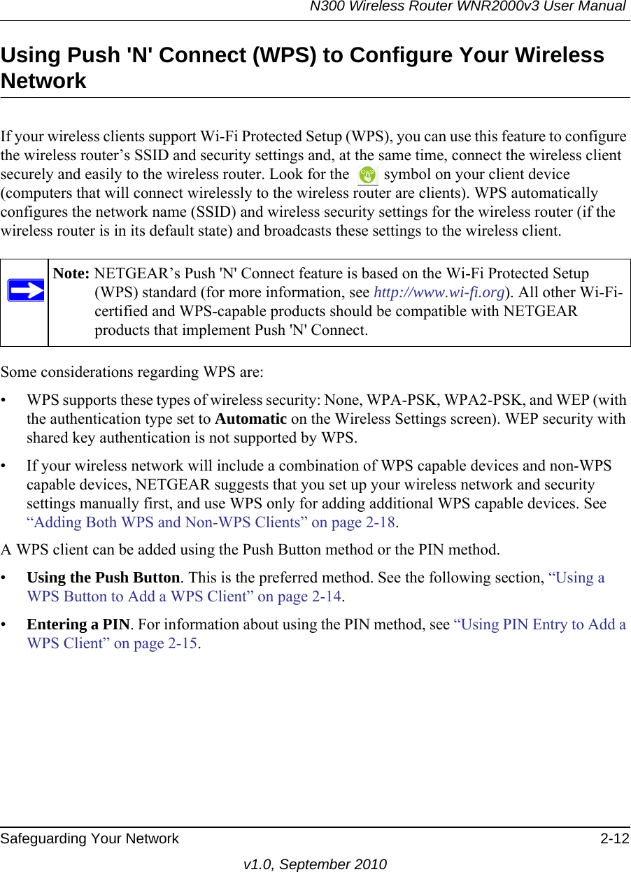 N300 Wireless Router WNR2000v3 User Manual Safeguarding Your Network 2-12v1.0, September 2010Using Push &apos;N&apos; Connect (WPS) to Configure Your Wireless NetworkIf your wireless clients support Wi-Fi Protected Setup (WPS), you can use this feature to configure the wireless router’s SSID and security settings and, at the same time, connect the wireless client securely and easily to the wireless router. Look for the   symbol on your client device (computers that will connect wirelessly to the wireless router are clients). WPS automatically configures the network name (SSID) and wireless security settings for the wireless router (if the wireless router is in its default state) and broadcasts these settings to the wireless client.Some considerations regarding WPS are:• WPS supports these types of wireless security: None, WPA-PSK, WPA2-PSK, and WEP (with the authentication type set to Automatic on the Wireless Settings screen). WEP security with shared key authentication is not supported by WPS.• If your wireless network will include a combination of WPS capable devices and non-WPS capable devices, NETGEAR suggests that you set up your wireless network and security settings manually first, and use WPS only for adding additional WPS capable devices. See “Adding Both WPS and Non-WPS Clients” on page 2-18.A WPS client can be added using the Push Button method or the PIN method.•Using the Push Button. This is the preferred method. See the following section, “Using a WPS Button to Add a WPS Client” on page 2-14.•Entering a PIN. For information about using the PIN method, see “Using PIN Entry to Add a WPS Client” on page 2-15.Note: NETGEAR’s Push &apos;N&apos; Connect feature is based on the Wi-Fi Protected Setup (WPS) standard (for more information, see http://www.wi-fi.org). All other Wi-Fi-certified and WPS-capable products should be compatible with NETGEAR products that implement Push &apos;N&apos; Connect.