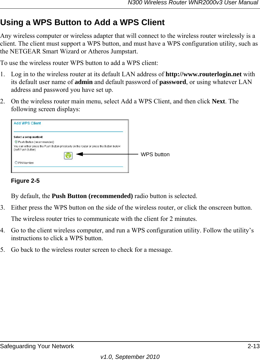 N300 Wireless Router WNR2000v3 User Manual Safeguarding Your Network 2-13v1.0, September 2010Using a WPS Button to Add a WPS ClientAny wireless computer or wireless adapter that will connect to the wireless router wirelessly is a client. The client must support a WPS button, and must have a WPS configuration utility, such as the NETGEAR Smart Wizard or Atheros Jumpstart.To use the wireless router WPS button to add a WPS client: 1. Log in to the wireless router at its default LAN address of http://www.routerlogin.net with its default user name of admin and default password of password, or using whatever LAN address and password you have set up.2. On the wireless router main menu, select Add a WPS Client, and then click Next. The following screen displays:By default, the Push Button (recommended) radio button is selected.3. Either press the WPS button on the side of the wireless router, or click the onscreen button.The wireless router tries to communicate with the client for 2 minutes.4. Go to the client wireless computer, and run a WPS configuration utility. Follow the utility’s instructions to click a WPS button.5. Go back to the wireless router screen to check for a message.Figure 2-5WPS button