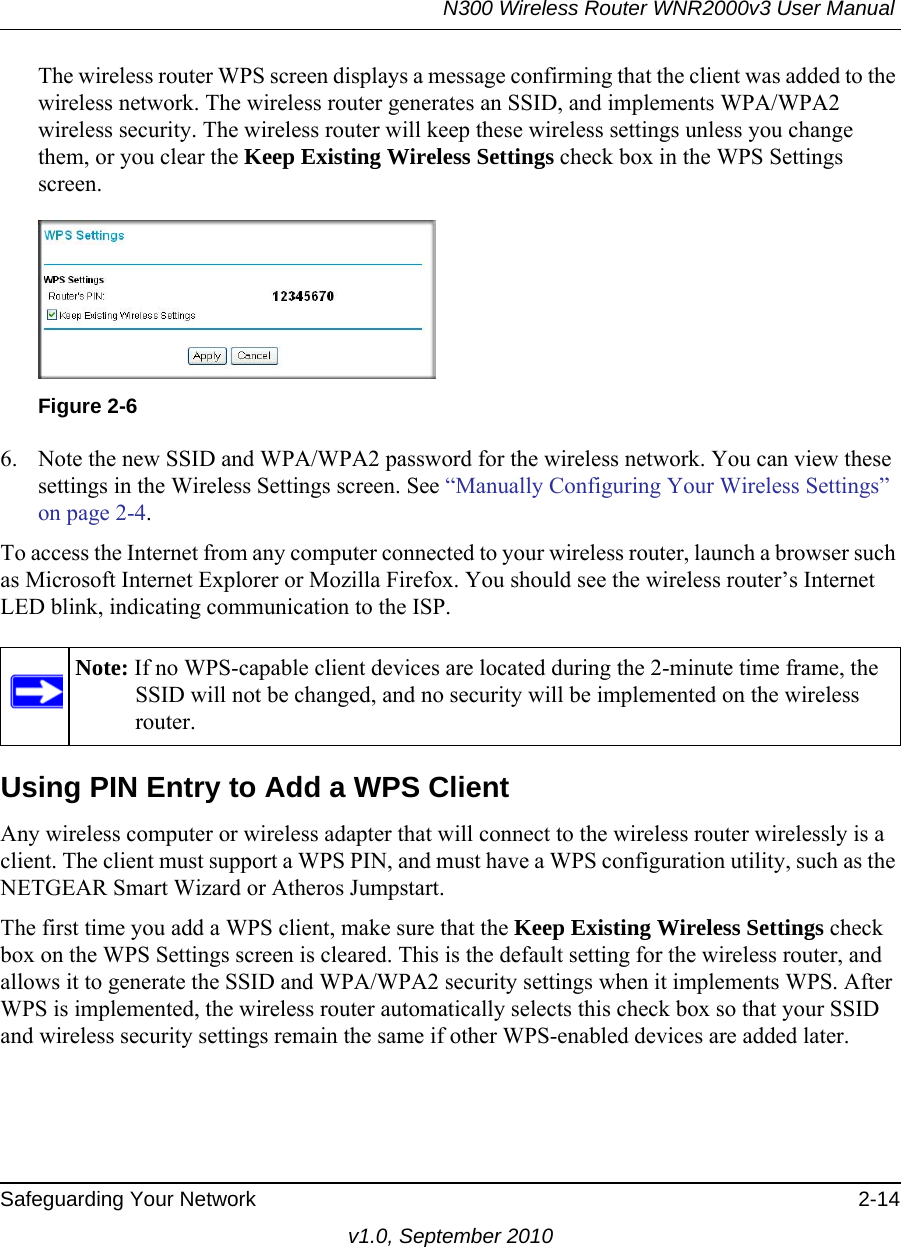 N300 Wireless Router WNR2000v3 User Manual Safeguarding Your Network 2-14v1.0, September 2010The wireless router WPS screen displays a message confirming that the client was added to the wireless network. The wireless router generates an SSID, and implements WPA/WPA2 wireless security. The wireless router will keep these wireless settings unless you change them, or you clear the Keep Existing Wireless Settings check box in the WPS Settings screen.6. Note the new SSID and WPA/WPA2 password for the wireless network. You can view these settings in the Wireless Settings screen. See “Manually Configuring Your Wireless Settings” on page 2-4.To access the Internet from any computer connected to your wireless router, launch a browser such as Microsoft Internet Explorer or Mozilla Firefox. You should see the wireless router’s Internet LED blink, indicating communication to the ISP.Using PIN Entry to Add a WPS ClientAny wireless computer or wireless adapter that will connect to the wireless router wirelessly is a client. The client must support a WPS PIN, and must have a WPS configuration utility, such as the NETGEAR Smart Wizard or Atheros Jumpstart.The first time you add a WPS client, make sure that the Keep Existing Wireless Settings check box on the WPS Settings screen is cleared. This is the default setting for the wireless router, and allows it to generate the SSID and WPA/WPA2 security settings when it implements WPS. After WPS is implemented, the wireless router automatically selects this check box so that your SSID and wireless security settings remain the same if other WPS-enabled devices are added later.Figure 2-6Note: If no WPS-capable client devices are located during the 2-minute time frame, the SSID will not be changed, and no security will be implemented on the wireless router.