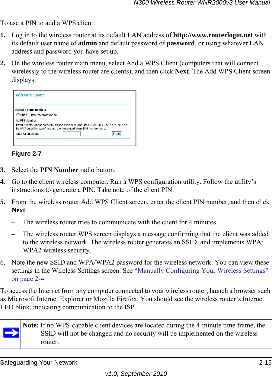 N300 Wireless Router WNR2000v3 User Manual Safeguarding Your Network 2-15v1.0, September 2010To use a PIN to add a WPS client: 1. Log in to the wireless router at its default LAN address of http://www.routerlogin.net with its default user name of admin and default password of password, or using whatever LAN address and password you have set up.2. On the wireless router main menu, select Add a WPS Client (computers that will connect wirelessly to the wireless router are clients), and then click Next. The Add WPS Client screen displays:3. Select the PIN Number radio button.4. Go to the client wireless computer. Run a WPS configuration utility. Follow the utility’s instructions to generate a PIN. Take note of the client PIN.5. From the wireless router Add WPS Client screen, enter the client PIN number, and then click Next.– The wireless router tries to communicate with the client for 4 minutes.– The wireless router WPS screen displays a message confirming that the client was added to the wireless network. The wireless router generates an SSID, and implements WPA/WPA2 wireless security. 6. Note the new SSID and WPA/WPA2 password for the wireless network. You can view these settings in the Wireless Settings screen. See “Manually Configuring Your Wireless Settings” on page 2-4To access the Internet from any computer connected to your wireless router, launch a browser such as Microsoft Internet Explorer or Mozilla Firefox. You should see the wireless router’s Internet LED blink, indicating communication to the ISP.Figure 2-7Note: If no WPS-capable client devices are located during the 4-minute time frame, the SSID will not be changed and no security will be implemented on the wireless router.