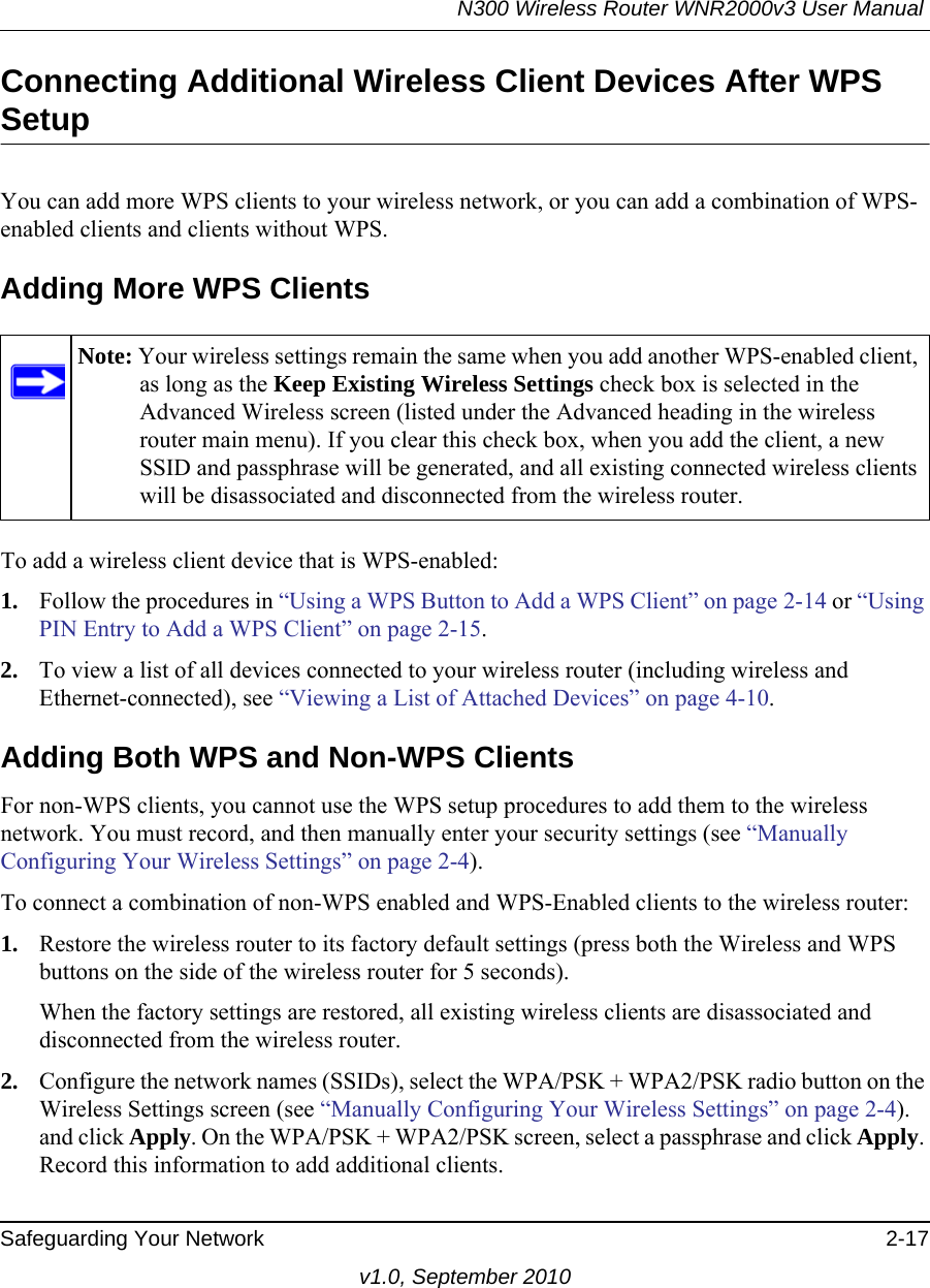 N300 Wireless Router WNR2000v3 User Manual Safeguarding Your Network 2-17v1.0, September 2010Connecting Additional Wireless Client Devices After WPS SetupYou can add more WPS clients to your wireless network, or you can add a combination of WPS-enabled clients and clients without WPS.Adding More WPS ClientsTo add a wireless client device that is WPS-enabled:1. Follow the procedures in “Using a WPS Button to Add a WPS Client” on page 2-14 or “Using PIN Entry to Add a WPS Client” on page 2-15.2. To view a list of all devices connected to your wireless router (including wireless and Ethernet-connected), see “Viewing a List of Attached Devices” on page 4-10.Adding Both WPS and Non-WPS ClientsFor non-WPS clients, you cannot use the WPS setup procedures to add them to the wireless network. You must record, and then manually enter your security settings (see “Manually Configuring Your Wireless Settings” on page 2-4).To connect a combination of non-WPS enabled and WPS-Enabled clients to the wireless router:1. Restore the wireless router to its factory default settings (press both the Wireless and WPS buttons on the side of the wireless router for 5 seconds).When the factory settings are restored, all existing wireless clients are disassociated and disconnected from the wireless router.2. Configure the network names (SSIDs), select the WPA/PSK + WPA2/PSK radio button on the Wireless Settings screen (see “Manually Configuring Your Wireless Settings” on page 2-4). and click Apply. On the WPA/PSK + WPA2/PSK screen, select a passphrase and click Apply. Record this information to add additional clients.Note: Your wireless settings remain the same when you add another WPS-enabled client, as long as the Keep Existing Wireless Settings check box is selected in the Advanced Wireless screen (listed under the Advanced heading in the wireless router main menu). If you clear this check box, when you add the client, a new SSID and passphrase will be generated, and all existing connected wireless clients will be disassociated and disconnected from the wireless router.