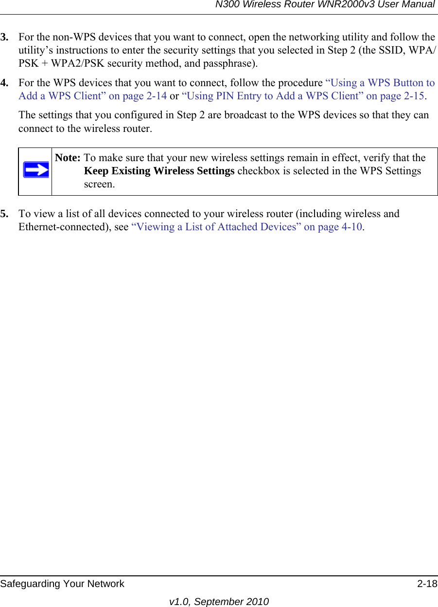 N300 Wireless Router WNR2000v3 User Manual Safeguarding Your Network 2-18v1.0, September 20103. For the non-WPS devices that you want to connect, open the networking utility and follow the utility’s instructions to enter the security settings that you selected in Step 2 (the SSID, WPA/PSK + WPA2/PSK security method, and passphrase).4. For the WPS devices that you want to connect, follow the procedure “Using a WPS Button to Add a WPS Client” on page 2-14 or “Using PIN Entry to Add a WPS Client” on page 2-15.The settings that you configured in Step 2 are broadcast to the WPS devices so that they can connect to the wireless router. 5. To view a list of all devices connected to your wireless router (including wireless and Ethernet-connected), see “Viewing a List of Attached Devices” on page 4-10.Note: To make sure that your new wireless settings remain in effect, verify that the Keep Existing Wireless Settings checkbox is selected in the WPS Settings screen.