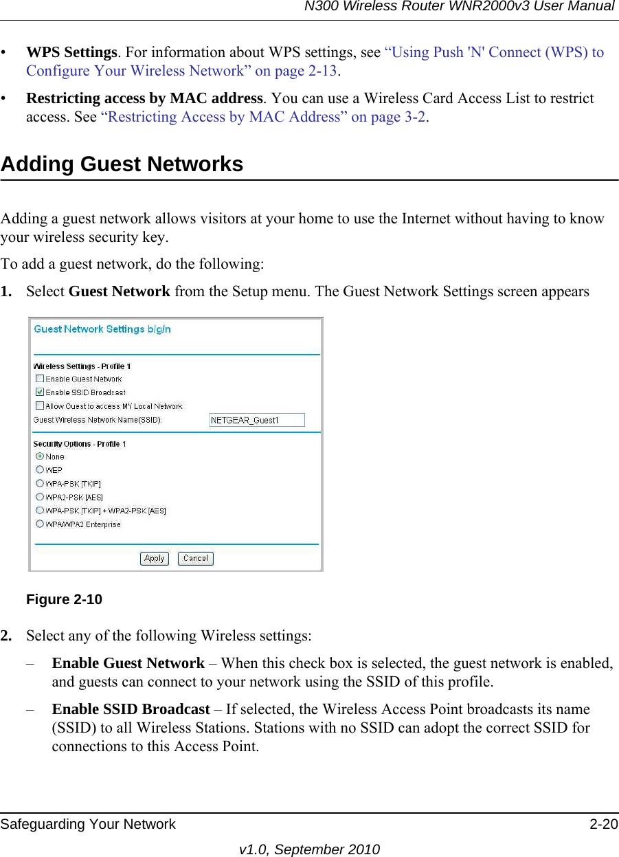 N300 Wireless Router WNR2000v3 User Manual Safeguarding Your Network 2-20v1.0, September 2010•WPS Settings. For information about WPS settings, see “Using Push &apos;N&apos; Connect (WPS) to Configure Your Wireless Network” on page 2-13. •Restricting access by MAC address. You can use a Wireless Card Access List to restrict access. See “Restricting Access by MAC Address” on page 3-2.Adding Guest NetworksAdding a guest network allows visitors at your home to use the Internet without having to know your wireless security key. To add a guest network, do the following:1. Select Guest Network from the Setup menu. The Guest Network Settings screen appears2. Select any of the following Wireless settings:–Enable Guest Network – When this check box is selected, the guest network is enabled, and guests can connect to your network using the SSID of this profile.–Enable SSID Broadcast – If selected, the Wireless Access Point broadcasts its name (SSID) to all Wireless Stations. Stations with no SSID can adopt the correct SSID for connections to this Access Point.Figure 2-10