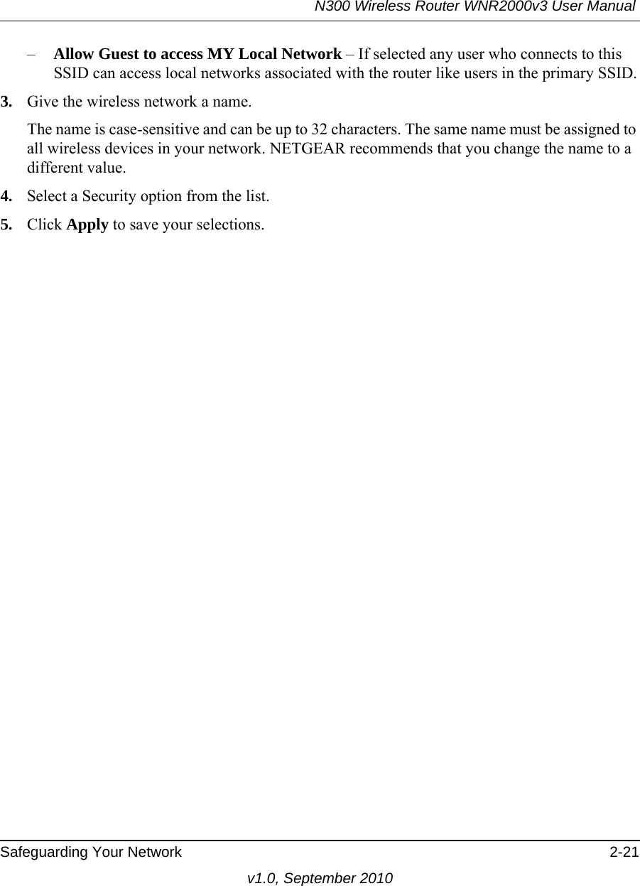 N300 Wireless Router WNR2000v3 User Manual Safeguarding Your Network 2-21v1.0, September 2010–Allow Guest to access MY Local Network – If selected any user who connects to this SSID can access local networks associated with the router like users in the primary SSID.3. Give the wireless network a name.The name is case-sensitive and can be up to 32 characters. The same name must be assigned to all wireless devices in your network. NETGEAR recommends that you change the name to a different value.4. Select a Security option from the list.5. Click Apply to save your selections.