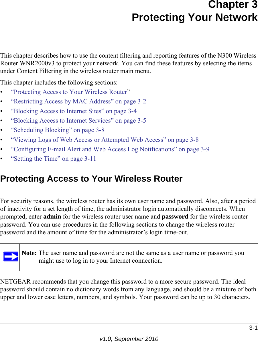 3-1v1.0, September 2010Chapter 3Protecting Your NetworkThis chapter describes how to use the content filtering and reporting features of the N300 Wireless Router WNR2000v3 to protect your network. You can find these features by selecting the items under Content Filtering in the wireless router main menu. This chapter includes the following sections:•“Protecting Access to Your Wireless Router”•“Restricting Access by MAC Address” on page 3-2•“Blocking Access to Internet Sites” on page 3-4•“Blocking Access to Internet Services” on page 3-5•“Scheduling Blocking” on page 3-8•“Viewing Logs of Web Access or Attempted Web Access” on page 3-8•“Configuring E-mail Alert and Web Access Log Notifications” on page 3-9•“Setting the Time” on page 3-11Protecting Access to Your Wireless RouterFor security reasons, the wireless router has its own user name and password. Also, after a period of inactivity for a set length of time, the administrator login automatically disconnects. When prompted, enter admin for the wireless router user name and password for the wireless router password. You can use procedures in the following sections to change the wireless router password and the amount of time for the administrator’s login time-out.NETGEAR recommends that you change this password to a more secure password. The ideal password should contain no dictionary words from any language, and should be a mixture of both upper and lower case letters, numbers, and symbols. Your password can be up to 30 characters.Note: The user name and password are not the same as a user name or password you might use to log in to your Internet connection.