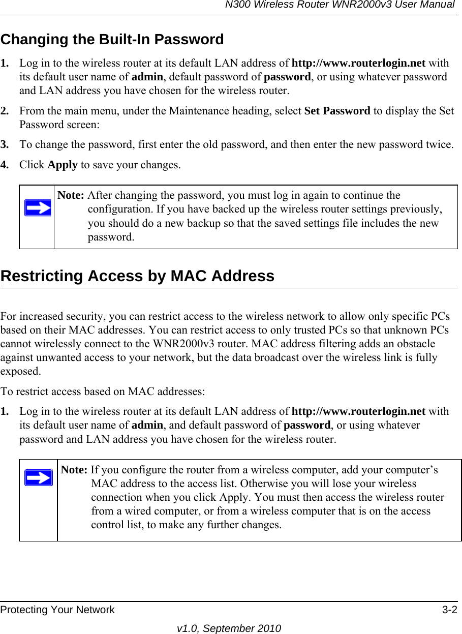 N300 Wireless Router WNR2000v3 User Manual Protecting Your Network 3-2v1.0, September 2010Changing the Built-In Password1. Log in to the wireless router at its default LAN address of http://www.routerlogin.net with its default user name of admin, default password of password, or using whatever password and LAN address you have chosen for the wireless router.2. From the main menu, under the Maintenance heading, select Set Password to display the Set Password screen:3. To change the password, first enter the old password, and then enter the new password twice.4. Click Apply to save your changes. Restricting Access by MAC AddressFor increased security, you can restrict access to the wireless network to allow only specific PCs based on their MAC addresses. You can restrict access to only trusted PCs so that unknown PCs cannot wirelessly connect to the WNR2000v3 router. MAC address filtering adds an obstacle against unwanted access to your network, but the data broadcast over the wireless link is fully exposed. To restrict access based on MAC addresses:1. Log in to the wireless router at its default LAN address of http://www.routerlogin.net with its default user name of admin, and default password of password, or using whatever password and LAN address you have chosen for the wireless router.Note: After changing the password, you must log in again to continue the configuration. If you have backed up the wireless router settings previously, you should do a new backup so that the saved settings file includes the new password.Note: If you configure the router from a wireless computer, add your computer’s MAC address to the access list. Otherwise you will lose your wireless connection when you click Apply. You must then access the wireless router from a wired computer, or from a wireless computer that is on the access control list, to make any further changes.