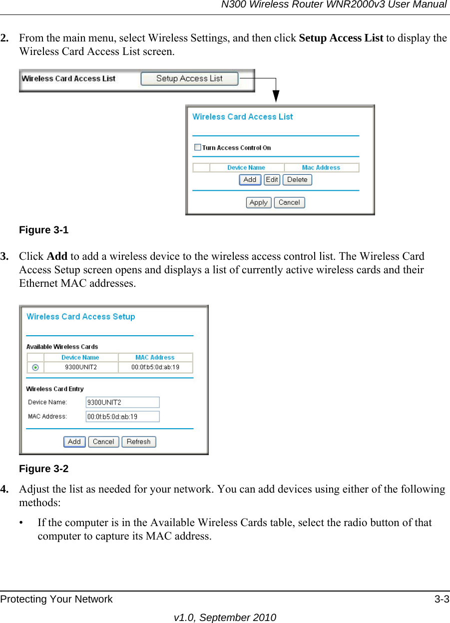 N300 Wireless Router WNR2000v3 User Manual Protecting Your Network 3-3v1.0, September 20102. From the main menu, select Wireless Settings, and then click Setup Access List to display the Wireless Card Access List screen.3. Click Add to add a wireless device to the wireless access control list. The Wireless Card Access Setup screen opens and displays a list of currently active wireless cards and their Ethernet MAC addresses.4. Adjust the list as needed for your network. You can add devices using either of the following methods: • If the computer is in the Available Wireless Cards table, select the radio button of that computer to capture its MAC address.Figure 3-1Figure 3-2