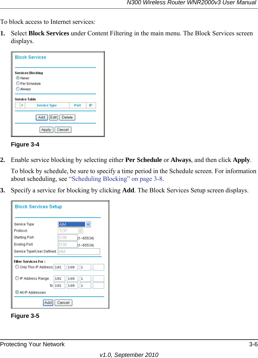 N300 Wireless Router WNR2000v3 User Manual Protecting Your Network 3-6v1.0, September 2010To block access to Internet services:1. Select Block Services under Content Filtering in the main menu. The Block Services screen displays.2. Enable service blocking by selecting either Per Schedule or Always, and then click Apply. To block by schedule, be sure to specify a time period in the Schedule screen. For information about scheduling, see “Scheduling Blocking” on page 3-8.3. Specify a service for blocking by clicking Add. The Block Services Setup screen displays.Figure 3-4Figure 3-5