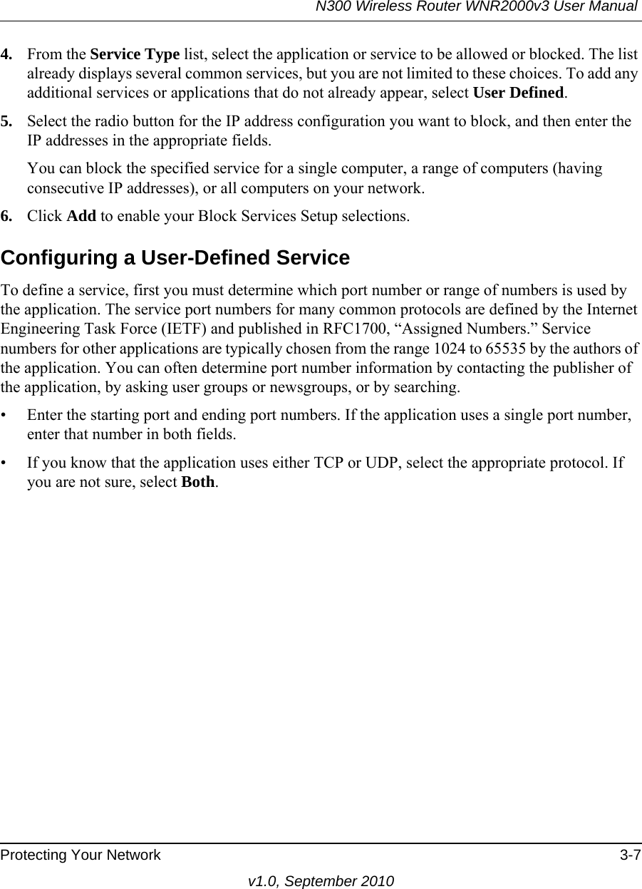 N300 Wireless Router WNR2000v3 User Manual Protecting Your Network 3-7v1.0, September 20104. From the Service Type list, select the application or service to be allowed or blocked. The list already displays several common services, but you are not limited to these choices. To add any additional services or applications that do not already appear, select User Defined.5. Select the radio button for the IP address configuration you want to block, and then enter the IP addresses in the appropriate fields.You can block the specified service for a single computer, a range of computers (having consecutive IP addresses), or all computers on your network.6. Click Add to enable your Block Services Setup selections.Configuring a User-Defined ServiceTo define a service, first you must determine which port number or range of numbers is used by the application. The service port numbers for many common protocols are defined by the Internet Engineering Task Force (IETF) and published in RFC1700, “Assigned Numbers.” Service numbers for other applications are typically chosen from the range 1024 to 65535 by the authors of the application. You can often determine port number information by contacting the publisher of the application, by asking user groups or newsgroups, or by searching.• Enter the starting port and ending port numbers. If the application uses a single port number, enter that number in both fields.• If you know that the application uses either TCP or UDP, select the appropriate protocol. If you are not sure, select Both.