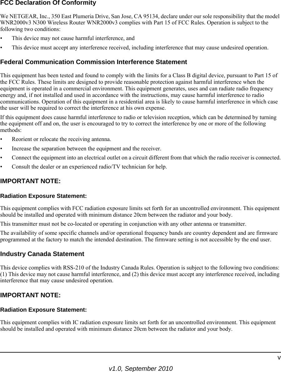 v1.0, September 2010vFCC Declaration Of ConformityWe NETGEAR, Inc., 350 East Plumeria Drive, San Jose, CA 95134, declare under our sole responsibility that the model WNR2000v3 N300 Wireless Router WNR2000v3 complies with Part 15 of FCC Rules. Operation is subject to the following two conditions:• This device may not cause harmful interference, and• This device must accept any interference received, including interference that may cause undesired operation.Federal Communication Commission Interference StatementThis equipment has been tested and found to comply with the limits for a Class B digital device, pursuant to Part 15 of the FCC Rules. These limits are designed to provide reasonable protection against harmful interference when the equipment is operated in a commercial environment. This equipment generates, uses and can radiate radio frequency energy and, if not installed and used in accordance with the instructions, may cause harmful interference to radio communications. Operation of this equipment in a residential area is likely to cause harmful interference in which case the user will be required to correct the interference at his own expense. If this equipment does cause harmful interference to radio or television reception, which can be determined by turning the equipment off and on, the user is encouraged to try to correct the interference by one or more of the following methods:• Reorient or relocate the receiving antenna.• Increase the separation between the equipment and the receiver.• Connect the equipment into an electrical outlet on a circuit different from that which the radio receiver is connected.• Consult the dealer or an experienced radio/TV technician for help.IMPORTANT NOTE:Radiation Exposure Statement:This equipment complies with FCC radiation exposure limits set forth for an uncontrolled environment. This equipment should be installed and operated with minimum distance 20cm between the radiator and your body.This transmitter must not be co-located or operating in conjunction with any other antenna or transmitter.The availability of some specific channels and/or operational frequency bands are country dependent and are firmware programmed at the factory to match the intended destination. The firmware setting is not accessible by the end user.Industry Canada StatementThis device complies with RSS-210 of the Industry Canada Rules. Operation is subject to the following two conditions: (1) This device may not cause harmful interference, and (2) this device must accept any interference received, including interference that may cause undesired operation.IMPORTANT NOTE:Radiation Exposure Statement:This equipment complies with IC radiation exposure limits set forth for an uncontrolled environment. This equipment should be installed and operated with minimum distance 20cm between the radiator and your body.