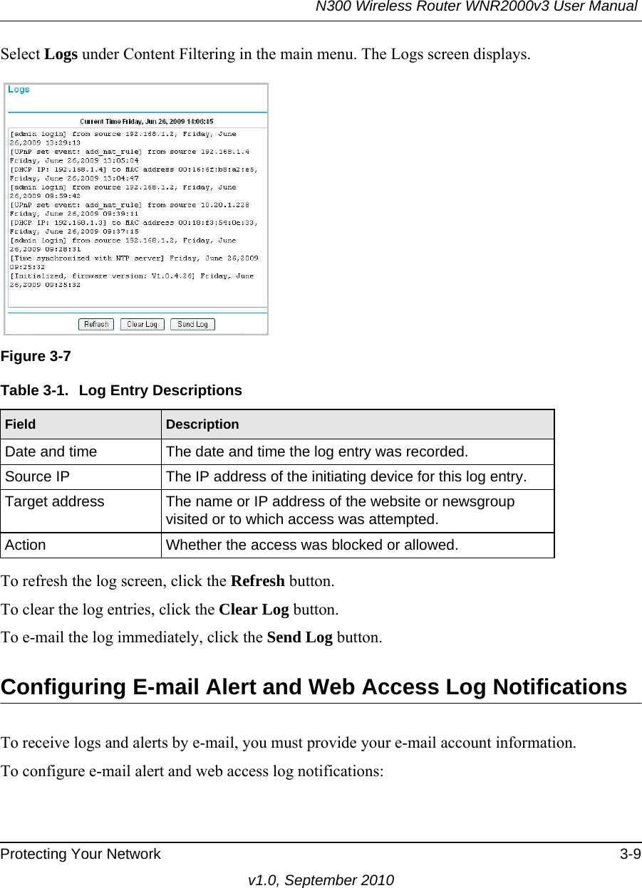 N300 Wireless Router WNR2000v3 User Manual Protecting Your Network 3-9v1.0, September 2010Select Logs under Content Filtering in the main menu. The Logs screen displays.To refresh the log screen, click the Refresh button.To clear the log entries, click the Clear Log button.To e-mail the log immediately, click the Send Log button.Configuring E-mail Alert and Web Access Log NotificationsTo receive logs and alerts by e-mail, you must provide your e-mail account information. To configure e-mail alert and web access log notifications:Figure 3-7Table 3-1.  Log Entry DescriptionsField DescriptionDate and time The date and time the log entry was recorded.Source IP The IP address of the initiating device for this log entry.Target address The name or IP address of the website or newsgroup visited or to which access was attempted.Action Whether the access was blocked or allowed.