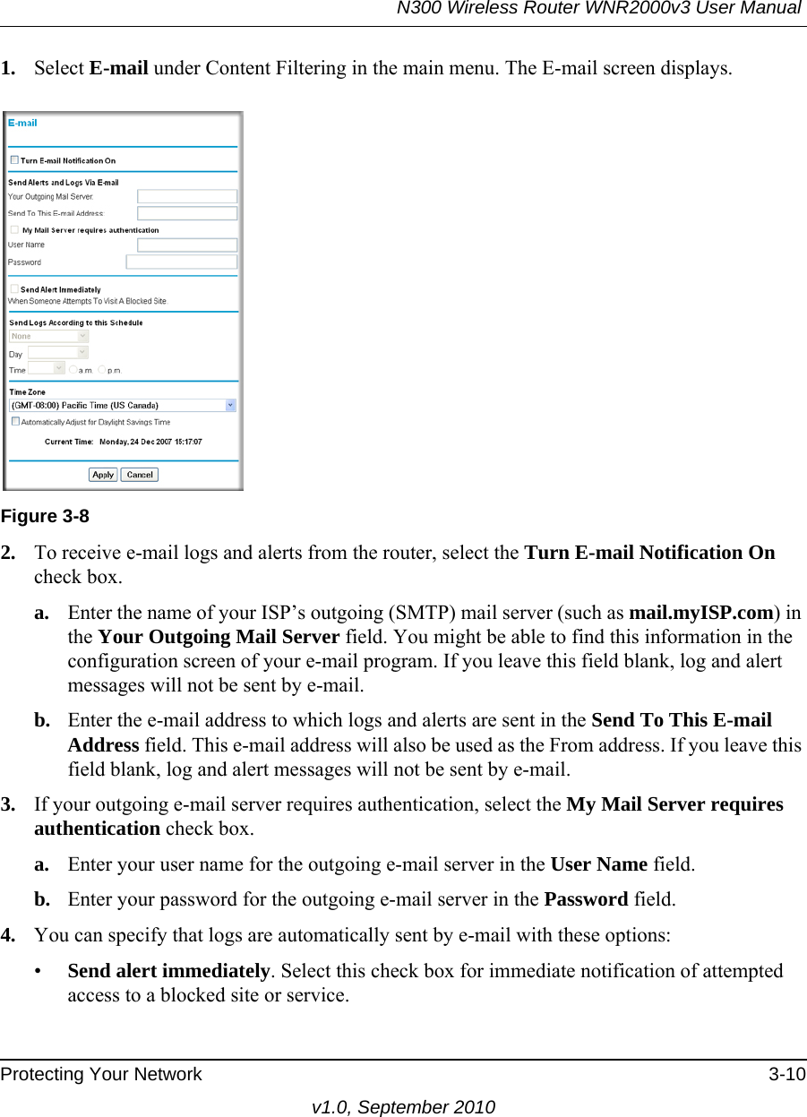 N300 Wireless Router WNR2000v3 User Manual Protecting Your Network 3-10v1.0, September 20101. Select E-mail under Content Filtering in the main menu. The E-mail screen displays.2. To receive e-mail logs and alerts from the router, select the Turn E-mail Notification On check box.a. Enter the name of your ISP’s outgoing (SMTP) mail server (such as mail.myISP.com) in the Your Outgoing Mail Server field. You might be able to find this information in the configuration screen of your e-mail program. If you leave this field blank, log and alert messages will not be sent by e-mail.b. Enter the e-mail address to which logs and alerts are sent in the Send To This E-mail Address field. This e-mail address will also be used as the From address. If you leave this field blank, log and alert messages will not be sent by e-mail.3. If your outgoing e-mail server requires authentication, select the My Mail Server requires authentication check box.a. Enter your user name for the outgoing e-mail server in the User Name field.b. Enter your password for the outgoing e-mail server in the Password field.4. You can specify that logs are automatically sent by e-mail with these options:•Send alert immediately. Select this check box for immediate notification of attempted access to a blocked site or service.Figure 3-8