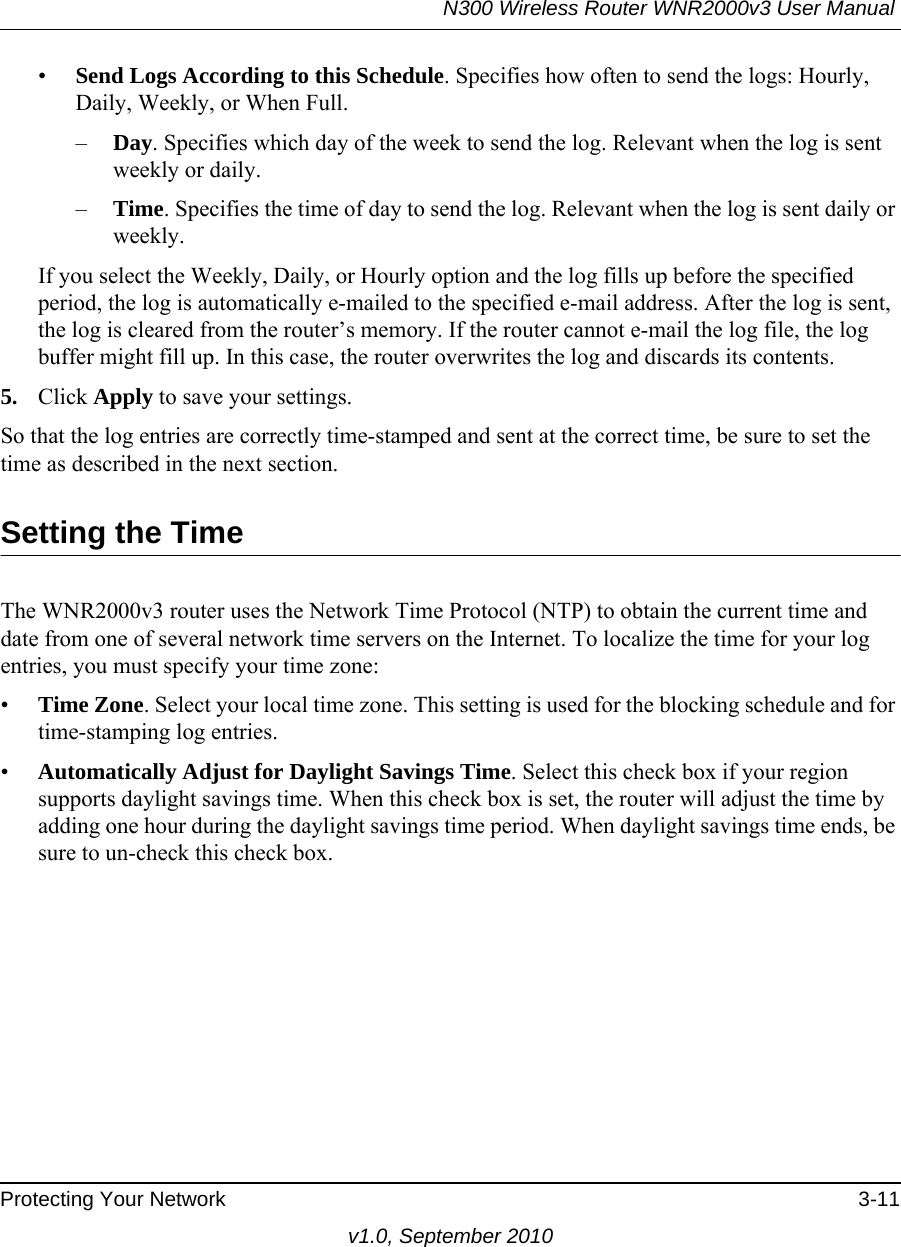 N300 Wireless Router WNR2000v3 User Manual Protecting Your Network 3-11v1.0, September 2010•Send Logs According to this Schedule. Specifies how often to send the logs: Hourly, Daily, Weekly, or When Full. –Day. Specifies which day of the week to send the log. Relevant when the log is sent weekly or daily.–Time. Specifies the time of day to send the log. Relevant when the log is sent daily or weekly.If you select the Weekly, Daily, or Hourly option and the log fills up before the specified period, the log is automatically e-mailed to the specified e-mail address. After the log is sent, the log is cleared from the router’s memory. If the router cannot e-mail the log file, the log buffer might fill up. In this case, the router overwrites the log and discards its contents.5. Click Apply to save your settings.So that the log entries are correctly time-stamped and sent at the correct time, be sure to set the time as described in the next section.Setting the TimeThe WNR2000v3 router uses the Network Time Protocol (NTP) to obtain the current time and date from one of several network time servers on the Internet. To localize the time for your log entries, you must specify your time zone:•Time Zone. Select your local time zone. This setting is used for the blocking schedule and for time-stamping log entries.•Automatically Adjust for Daylight Savings Time. Select this check box if your region supports daylight savings time. When this check box is set, the router will adjust the time by adding one hour during the daylight savings time period. When daylight savings time ends, be sure to un-check this check box.