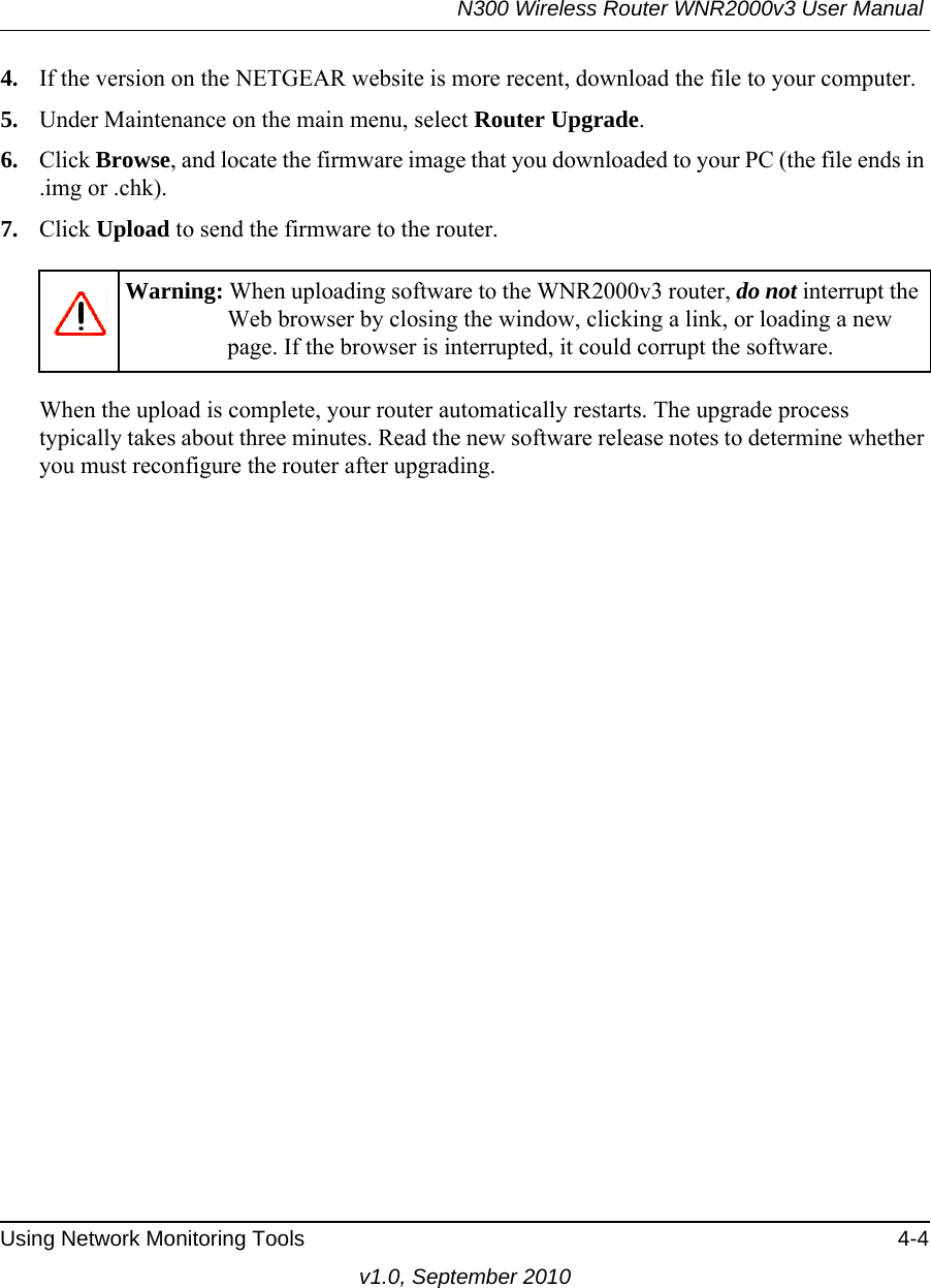 N300 Wireless Router WNR2000v3 User Manual Using Network Monitoring Tools 4-4v1.0, September 20104. If the version on the NETGEAR website is more recent, download the file to your computer.5. Under Maintenance on the main menu, select Router Upgrade.6. Click Browse, and locate the firmware image that you downloaded to your PC (the file ends in .img or .chk). 7. Click Upload to send the firmware to the router.When the upload is complete, your router automatically restarts. The upgrade process typically takes about three minutes. Read the new software release notes to determine whether you must reconfigure the router after upgrading.Warning: When uploading software to the WNR2000v3 router, do not interrupt the Web browser by closing the window, clicking a link, or loading a new page. If the browser is interrupted, it could corrupt the software. 