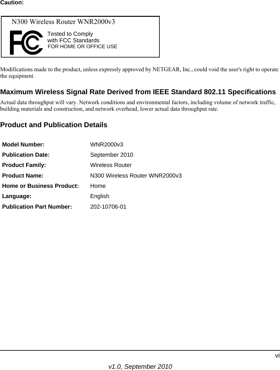 v1.0, September 2010viCaution:Modifications made to the product, unless expressly approved by NETGEAR, Inc., could void the user&apos;s right to operate the equipment.Maximum Wireless Signal Rate Derived from IEEE Standard 802.11 SpecificationsActual data throughput will vary. Network conditions and environmental factors, including volume of network traffic, building materials and construction, and network overhead, lower actual data throughput rate.Product and Publication DetailsModel Number: WNR2000v3Publication Date: September 2010Product Family: Wireless RouterProduct Name: N300 Wireless Router WNR2000v3Home or Business Product: HomeLanguage: EnglishPublication Part Number: 202-10706-01FOR HOME OR OFFICE USETested to Complywith FCC Standards  N300 Wireless Router WNR2000v3 