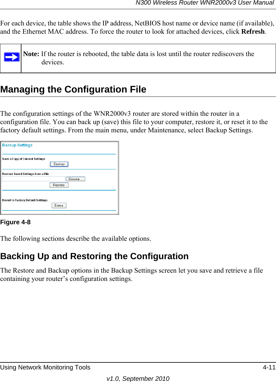 N300 Wireless Router WNR2000v3 User Manual Using Network Monitoring Tools 4-11v1.0, September 2010For each device, the table shows the IP address, NetBIOS host name or device name (if available), and the Ethernet MAC address. To force the router to look for attached devices, click Refresh.Managing the Configuration FileThe configuration settings of the WNR2000v3 router are stored within the router in a configuration file. You can back up (save) this file to your computer, restore it, or reset it to the factory default settings. From the main menu, under Maintenance, select Backup Settings.  The following sections describe the available options.Backing Up and Restoring the ConfigurationThe Restore and Backup options in the Backup Settings screen let you save and retrieve a file containing your router’s configuration settings.Note: If the router is rebooted, the table data is lost until the router rediscovers the devices. Figure 4-8