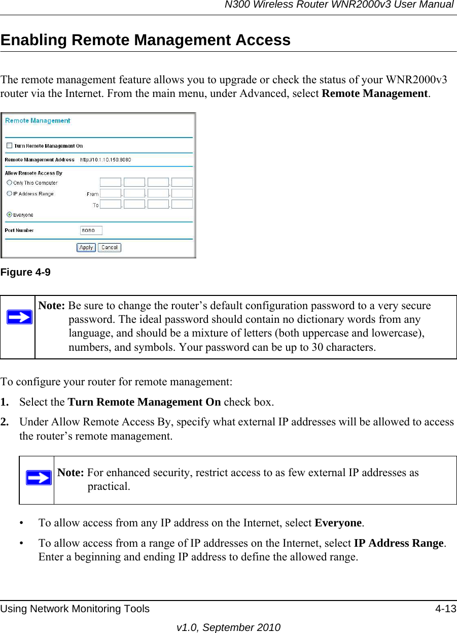 N300 Wireless Router WNR2000v3 User Manual Using Network Monitoring Tools 4-13v1.0, September 2010Enabling Remote Management AccessThe remote management feature allows you to upgrade or check the status of your WNR2000v3 router via the Internet. From the main menu, under Advanced, select Remote Management.  To configure your router for remote management:1. Select the Turn Remote Management On check box.2. Under Allow Remote Access By, specify what external IP addresses will be allowed to access the router’s remote management.• To allow access from any IP address on the Internet, select Everyone. • To allow access from a range of IP addresses on the Internet, select IP Address Range.Enter a beginning and ending IP address to define the allowed range. Figure 4-9Note: Be sure to change the router’s default configuration password to a very secure password. The ideal password should contain no dictionary words from any language, and should be a mixture of letters (both uppercase and lowercase), numbers, and symbols. Your password can be up to 30 characters.Note: For enhanced security, restrict access to as few external IP addresses as practical.