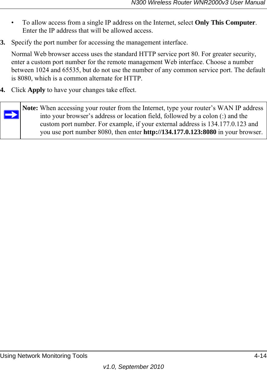 N300 Wireless Router WNR2000v3 User Manual Using Network Monitoring Tools 4-14v1.0, September 2010• To allow access from a single IP address on the Internet, select Only This Computer.Enter the IP address that will be allowed access. 3. Specify the port number for accessing the management interface.Normal Web browser access uses the standard HTTP service port 80. For greater security, enter a custom port number for the remote management Web interface. Choose a number between 1024 and 65535, but do not use the number of any common service port. The default is 8080, which is a common alternate for HTTP.4. Click Apply to have your changes take effect.Note: When accessing your router from the Internet, type your router’s WAN IP address into your browser’s address or location field, followed by a colon (:) and the custom port number. For example, if your external address is 134.177.0.123 and you use port number 8080, then enter http://134.177.0.123:8080 in your browser.