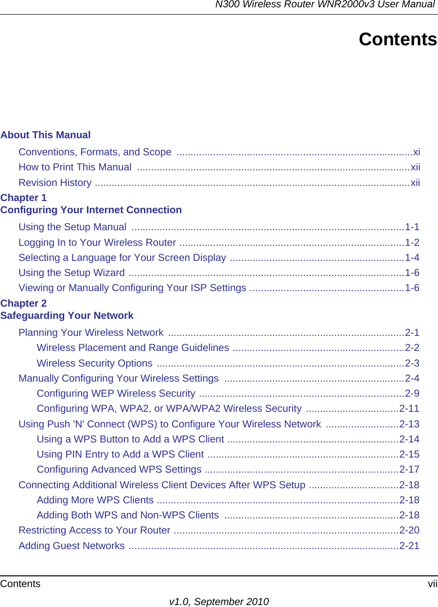 N300 Wireless Router WNR2000v3 User Manual Contents viiv1.0, September 2010ContentsAbout This ManualConventions, Formats, and Scope  ....................................................................................xiHow to Print This Manual  .................................................................................................xiiRevision History ................................................................................................................xiiChapter 1 Configuring Your Internet ConnectionUsing the Setup Manual  .................................................................................................1-1Logging In to Your Wireless Router ................................................................................1-2Selecting a Language for Your Screen Display ..............................................................1-4Using the Setup Wizard ..................................................................................................1-6Viewing or Manually Configuring Your ISP Settings .......................................................1-6Chapter 2 Safeguarding Your NetworkPlanning Your Wireless Network ....................................................................................2-1Wireless Placement and Range Guidelines .............................................................2-2Wireless Security Options ........................................................................................2-3Manually Configuring Your Wireless Settings  ................................................................2-4Configuring WEP Wireless Security .........................................................................2-9Configuring WPA, WPA2, or WPA/WPA2 Wireless Security .................................2-11Using Push &apos;N&apos; Connect (WPS) to Configure Your Wireless Network  ..........................2-13Using a WPS Button to Add a WPS Client .............................................................2-14Using PIN Entry to Add a WPS Client ....................................................................2-15Configuring Advanced WPS Settings .....................................................................2-17Connecting Additional Wireless Client Devices After WPS Setup ................................2-18Adding More WPS Clients ......................................................................................2-18Adding Both WPS and Non-WPS Clients  ..............................................................2-18Restricting Access to Your Router ................................................................................2-20Adding Guest Networks ................................................................................................2-21