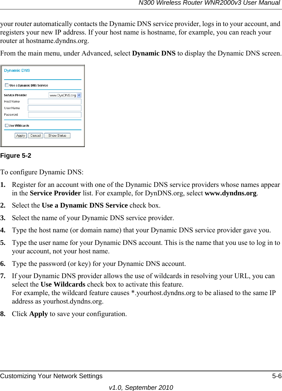 N300 Wireless Router WNR2000v3 User Manual Customizing Your Network Settings 5-6v1.0, September 2010your router automatically contacts the Dynamic DNS service provider, logs in to your account, and registers your new IP address. If your host name is hostname, for example, you can reach your router at hostname.dyndns.org.From the main menu, under Advanced, select Dynamic DNS to display the Dynamic DNS screen.To configure Dynamic DNS:1. Register for an account with one of the Dynamic DNS service providers whose names appear in the Service Provider list. For example, for DynDNS.org, select www.dyndns.org.2. Select the Use a Dynamic DNS Service check box. 3. Select the name of your Dynamic DNS service provider. 4. Type the host name (or domain name) that your Dynamic DNS service provider gave you.5. Type the user name for your Dynamic DNS account. This is the name that you use to log in to your account, not your host name.6. Type the password (or key) for your Dynamic DNS account. 7. If your Dynamic DNS provider allows the use of wildcards in resolving your URL, you can select the Use Wildcards check box to activate this feature. For example, the wildcard feature causes *.yourhost.dyndns.org to be aliased to the same IP address as yourhost.dyndns.org.8. Click Apply to save your configuration.Figure 5-2